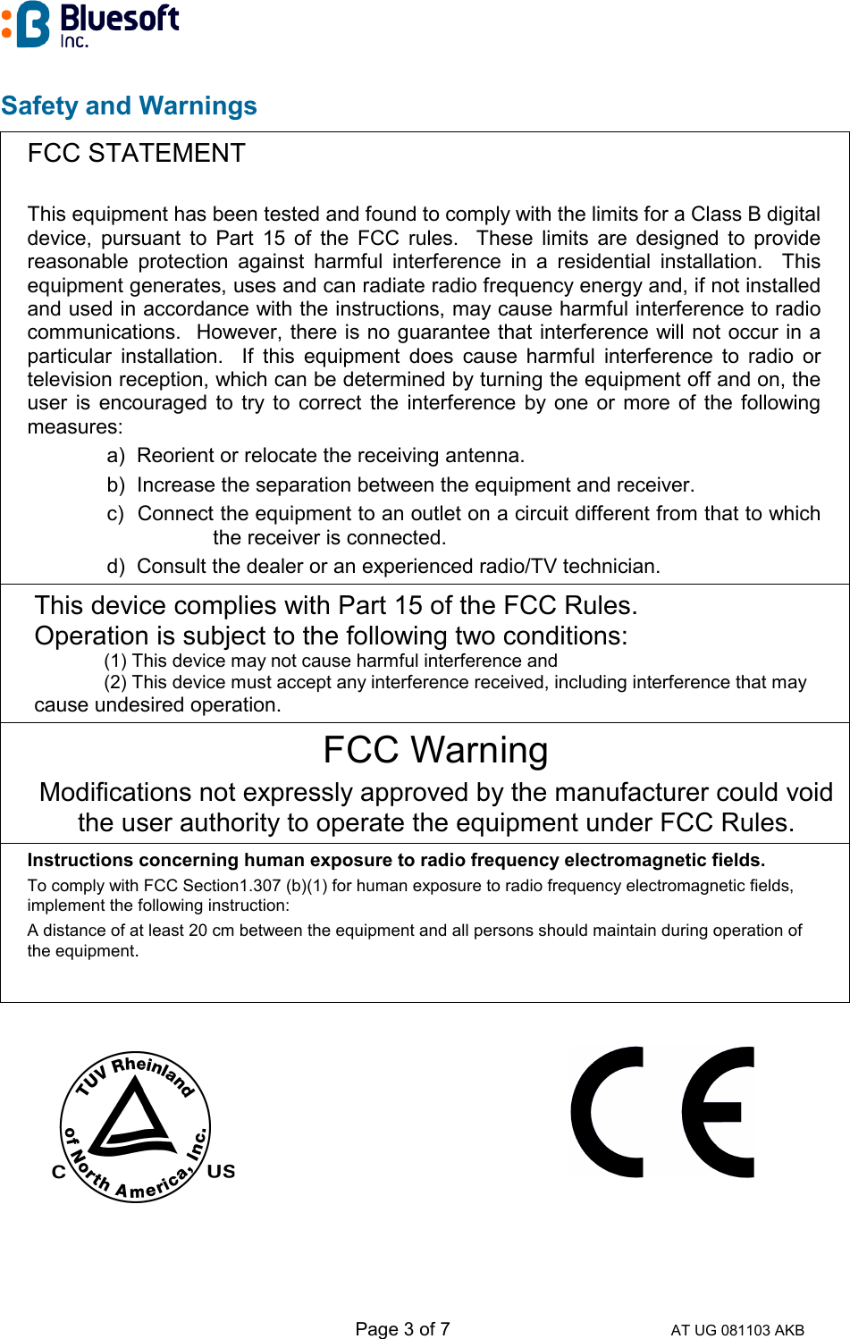   Page 3 of 7 AT UG 081103 AKB Safety and Warnings  FCC STATEMENT  This equipment has been tested and found to comply with the limits for a Class B digital device, pursuant to Part 15 of the FCC rules.  These limits are designed to provide reasonable protection against harmful interference in a residential installation.  This equipment generates, uses and can radiate radio frequency energy and, if not installed and used in accordance with the instructions, may cause harmful interference to radio communications.  However, there is no guarantee that interference will not occur in a particular installation.  If this equipment does cause harmful interference to radio or television reception, which can be determined by turning the equipment off and on, the user is encouraged to try to correct the interference by one or more of the following measures: a)  Reorient or relocate the receiving antenna. b)  Increase the separation between the equipment and receiver. c)  Connect the equipment to an outlet on a circuit different from that to which the receiver is connected. d)  Consult the dealer or an experienced radio/TV technician. This device complies with Part 15 of the FCC Rules.                  Operation is subject to the following two conditions:              (1) This device may not cause harmful interference and              (2) This device must accept any interference received, including interference that may        cause undesired operation. FCC Warning Modifications not expressly approved by the manufacturer could void the user authority to operate the equipment under FCC Rules. Instructions concerning human exposure to radio frequency electromagnetic fields. To comply with FCC Section1.307 (b)(1) for human exposure to radio frequency electromagnetic fields, implement the following instruction: A distance of at least 20 cm between the equipment and all persons should maintain during operation of the equipment.           