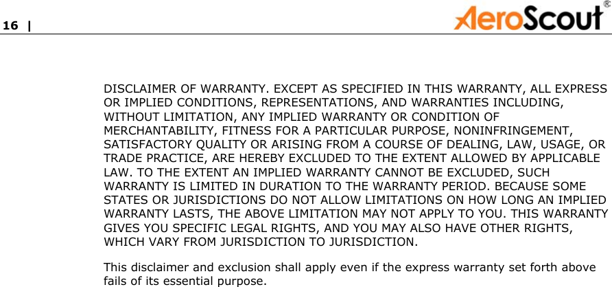 16  |               DISCLAIMER OF WARRANTY. EXCEPT AS SPECIFIED IN THIS WARRANTY, ALL EXPRESS OR IMPLIED CONDITIONS, REPRESENTATIONS, AND WARRANTIES INCLUDING, WITHOUT LIMITATION, ANY IMPLIED WARRANTY OR CONDITION OF MERCHANTABILITY, FITNESS FOR A PARTICULAR PURPOSE, NONINFRINGEMENT, SATISFACTORY QUALITY OR ARISING FROM A COURSE OF DEALING, LAW, USAGE, OR TRADE PRACTICE, ARE HEREBY EXCLUDED TO THE EXTENT ALLOWED BY APPLICABLE LAW. TO THE EXTENT AN IMPLIED WARRANTY CANNOT BE EXCLUDED, SUCH WARRANTY IS LIMITED IN DURATION TO THE WARRANTY PERIOD. BECAUSE SOME STATES OR JURISDICTIONS DO NOT ALLOW LIMITATIONS ON HOW LONG AN IMPLIED WARRANTY LASTS, THE ABOVE LIMITATION MAY NOT APPLY TO YOU. THIS WARRANTY GIVES YOU SPECIFIC LEGAL RIGHTS, AND YOU MAY ALSO HAVE OTHER RIGHTS, WHICH VARY FROM JURISDICTION TO JURISDICTION.  This disclaimer and exclusion shall apply even if the express warranty set forth above fails of its essential purpose. 