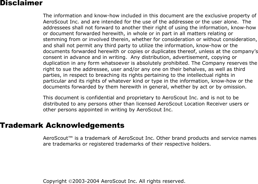 Disclaimer The information and know-how included in this document are the exclusive property of AeroScout Inc. and are intended for the use of the addressee or the user alone.  The addressees shall not forward to another their right of using the information, know-how or document forwarded herewith, in whole or in part in all matters relating or stemming from or involved therein, whether for consideration or without consideration, and shall not permit any third party to utilize the information, know-how or the documents forwarded herewith or copies or duplicates thereof, unless at the company’s consent in advance and in writing.  Any distribution, advertisement, copying or duplication in any form whatsoever is absolutely prohibited. The Company reserves the right to sue the addressee, user and/or any one on their behalves, as well as third parties, in respect to breaching its rights pertaining to the intellectual rights in particular and its rights of whatever kind or type in the information, know-how or the documents forwarded by them herewith in general, whether by act or by omission. This document is confidential and proprietary to AeroScout Inc. and is not to be distributed to any persons other than licensed AeroScout Location Receiver users or other persons appointed in writing by AeroScout Inc. Trademark Acknowledgements AeroScout™ is a trademark of AeroScout Inc. Other brand products and service names are trademarks or registered trademarks of their respective holders.   Copyright 2003-2004 AeroScout Inc. All rights reserved.  