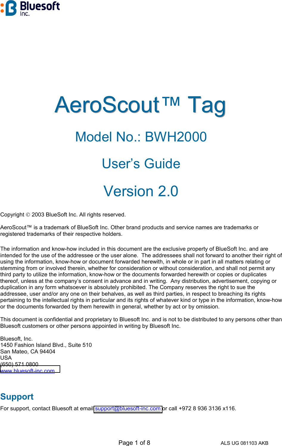   Page 1 of 8 ALS UG 081103 AKB AAAeeerrroooSSScccooouuuttt™ TTTaaaggg   Model No.: BWH2000 User’s Guide Version 2.0 Copyright  2003 BlueSoft Inc. All rights reserved.  AeroScout™ is a trademark of BlueSoft Inc. Other brand products and service names are trademarks or registered trademarks of their respective holders.  The information and know-how included in this document are the exclusive property of BlueSoft Inc. and are intended for the use of the addressee or the user alone.  The addressees shall not forward to another their right of using the information, know-how or document forwarded herewith, in whole or in part in all matters relating or stemming from or involved therein, whether for consideration or without consideration, and shall not permit any third party to utilize the information, know-how or the documents forwarded herewith or copies or duplicates thereof, unless at the company’s consent in advance and in writing.  Any distribution, advertisement, copying or duplication in any form whatsoever is absolutely prohibited. The Company reserves the right to sue the addressee, user and/or any one on their behalves, as well as third parties, in respect to breaching its rights pertaining to the intellectual rights in particular and its rights of whatever kind or type in the information, know-how or the documents forwarded by them herewith in general, whether by act or by omission.  This document is confidential and proprietary to Bluesoft Inc. and is not to be distributed to any persons other than Bluesoft customers or other persons appointed in writing by Bluesoft Inc.  Bluesoft, Inc. 1450 Fashion Island Blvd., Suite 510 San Mateo, CA 94404 USA (650) 571 0800 www.bluesoft-inc.com  Support For support, contact Bluesoft at email support@bluesoft-inc.com or call +972 8 936 3136 x116. 