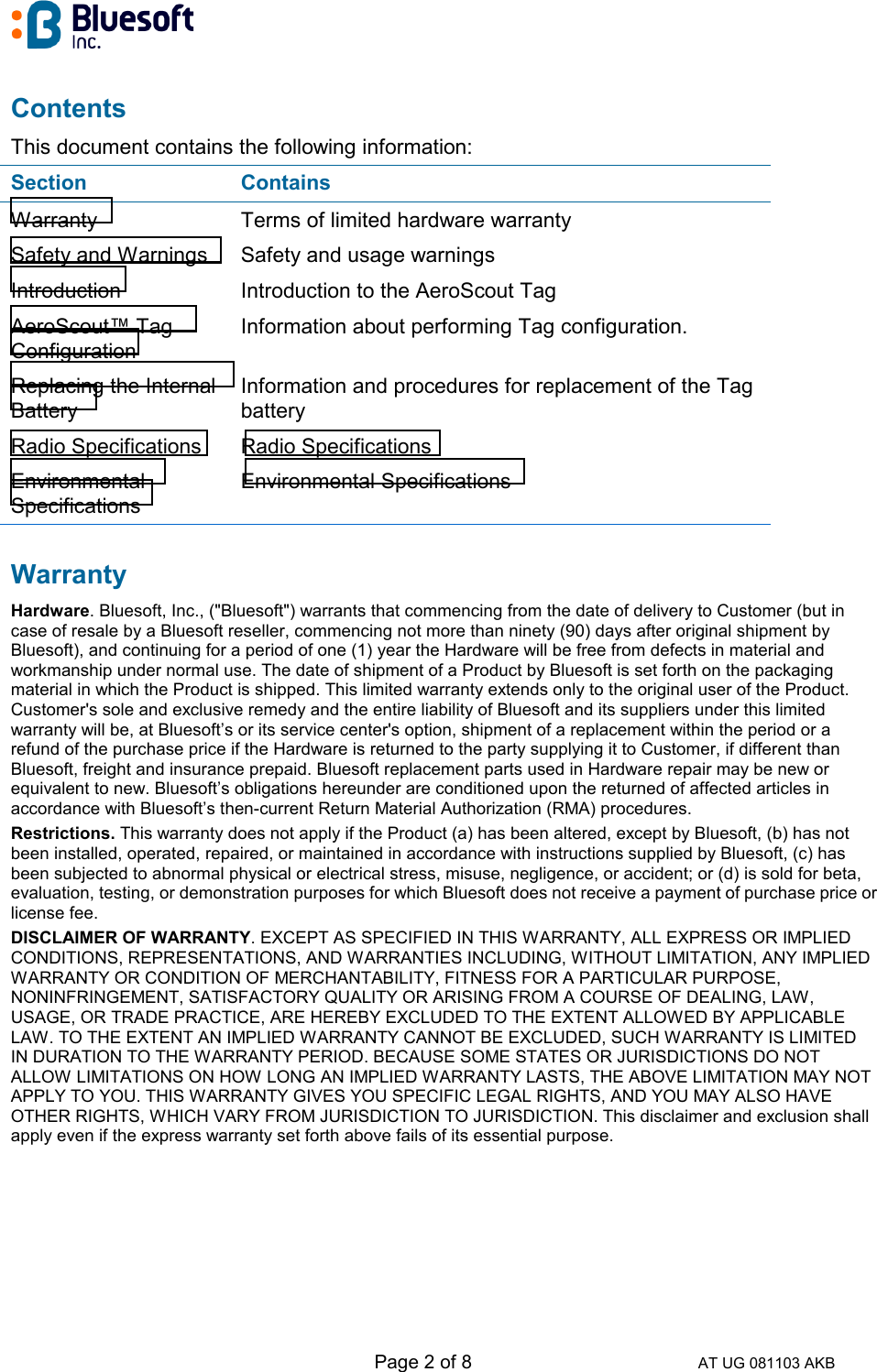   Page 2 of 8 AT UG 081103 AKB Contents This document contains the following information: Section Contains Warranty  Terms of limited hardware warranty Safety and Warnings  Safety and usage warnings Introduction  Introduction to the AeroScout Tag AeroScout™ Tag Configuration Information about performing Tag configuration. Replacing the Internal Battery Information and procedures for replacement of the Tag battery Radio Specifications  Radio Specifications Environmental Specifications Environmental Specifications Warranty Hardware. Bluesoft, Inc., (&quot;Bluesoft&quot;) warrants that commencing from the date of delivery to Customer (but in case of resale by a Bluesoft reseller, commencing not more than ninety (90) days after original shipment by Bluesoft), and continuing for a period of one (1) year the Hardware will be free from defects in material and workmanship under normal use. The date of shipment of a Product by Bluesoft is set forth on the packaging material in which the Product is shipped. This limited warranty extends only to the original user of the Product. Customer&apos;s sole and exclusive remedy and the entire liability of Bluesoft and its suppliers under this limited warranty will be, at Bluesoft’s or its service center&apos;s option, shipment of a replacement within the period or a refund of the purchase price if the Hardware is returned to the party supplying it to Customer, if different than Bluesoft, freight and insurance prepaid. Bluesoft replacement parts used in Hardware repair may be new or equivalent to new. Bluesoft’s obligations hereunder are conditioned upon the returned of affected articles in accordance with Bluesoft’s then-current Return Material Authorization (RMA) procedures.  Restrictions. This warranty does not apply if the Product (a) has been altered, except by Bluesoft, (b) has not been installed, operated, repaired, or maintained in accordance with instructions supplied by Bluesoft, (c) has been subjected to abnormal physical or electrical stress, misuse, negligence, or accident; or (d) is sold for beta, evaluation, testing, or demonstration purposes for which Bluesoft does not receive a payment of purchase price or license fee.  DISCLAIMER OF WARRANTY. EXCEPT AS SPECIFIED IN THIS WARRANTY, ALL EXPRESS OR IMPLIED CONDITIONS, REPRESENTATIONS, AND WARRANTIES INCLUDING, WITHOUT LIMITATION, ANY IMPLIED WARRANTY OR CONDITION OF MERCHANTABILITY, FITNESS FOR A PARTICULAR PURPOSE, NONINFRINGEMENT, SATISFACTORY QUALITY OR ARISING FROM A COURSE OF DEALING, LAW, USAGE, OR TRADE PRACTICE, ARE HEREBY EXCLUDED TO THE EXTENT ALLOWED BY APPLICABLE LAW. TO THE EXTENT AN IMPLIED WARRANTY CANNOT BE EXCLUDED, SUCH WARRANTY IS LIMITED IN DURATION TO THE WARRANTY PERIOD. BECAUSE SOME STATES OR JURISDICTIONS DO NOT ALLOW LIMITATIONS ON HOW LONG AN IMPLIED WARRANTY LASTS, THE ABOVE LIMITATION MAY NOT APPLY TO YOU. THIS WARRANTY GIVES YOU SPECIFIC LEGAL RIGHTS, AND YOU MAY ALSO HAVE OTHER RIGHTS, WHICH VARY FROM JURISDICTION TO JURISDICTION. This disclaimer and exclusion shall apply even if the express warranty set forth above fails of its essential purpose.      