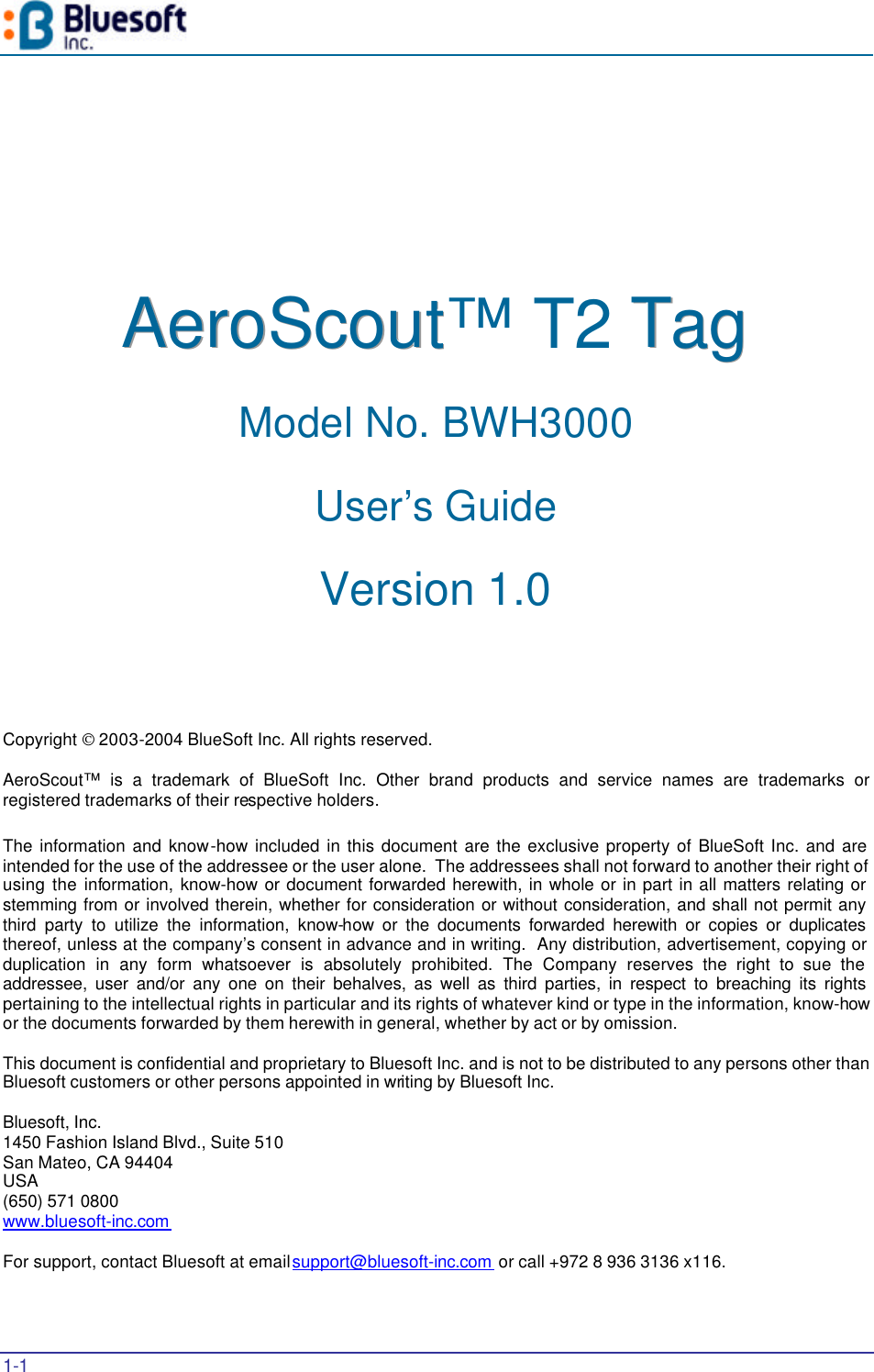  1-1   AAAeeerrroooSSScccooouuuttt™ T2 TTTaaaggg   Model No. BWH3000 User’s Guide Version 1.0     Copyright  2003-2004 BlueSoft Inc. All rights reserved.  AeroScout™ is a trademark of BlueSoft Inc. Other brand products and service names are trademarks or registered trademarks of their respective holders.  The information and know-how included in this document are the exclusive property of BlueSoft Inc. and are intended for the use of the addressee or the user alone.  The addressees shall not forward to another their right of using the information, know-how or document forwarded herewith, in whole or in part in all matters relating or stemming from or involved therein, whether for consideration or without consideration, and shall not permit any third party to utilize the information, know-how or the documents forwarded herewith or copies or duplicates thereof, unless at the company’s consent in advance and in writing.  Any distribution, advertisement, copying or duplication in any form whatsoever is absolutely prohibited. The Company reserves the right to sue the addressee, user and/or any one on their behalves, as well as third parties, in respect to breaching its rights pertaining to the intellectual rights in particular and its rights of whatever kind or type in the information, know-how or the documents forwarded by them herewith in general, whether by act or by omission.  This document is confidential and proprietary to Bluesoft Inc. and is not to be distributed to any persons other than Bluesoft customers or other persons appointed in writing by Bluesoft Inc.  Bluesoft, Inc. 1450 Fashion Island Blvd., Suite 510 San Mateo, CA 94404 USA (650) 571 0800 www.bluesoft-inc.com   For support, contact Bluesoft at email support@bluesoft-inc.com  or call +972 8 936 3136 x116. 