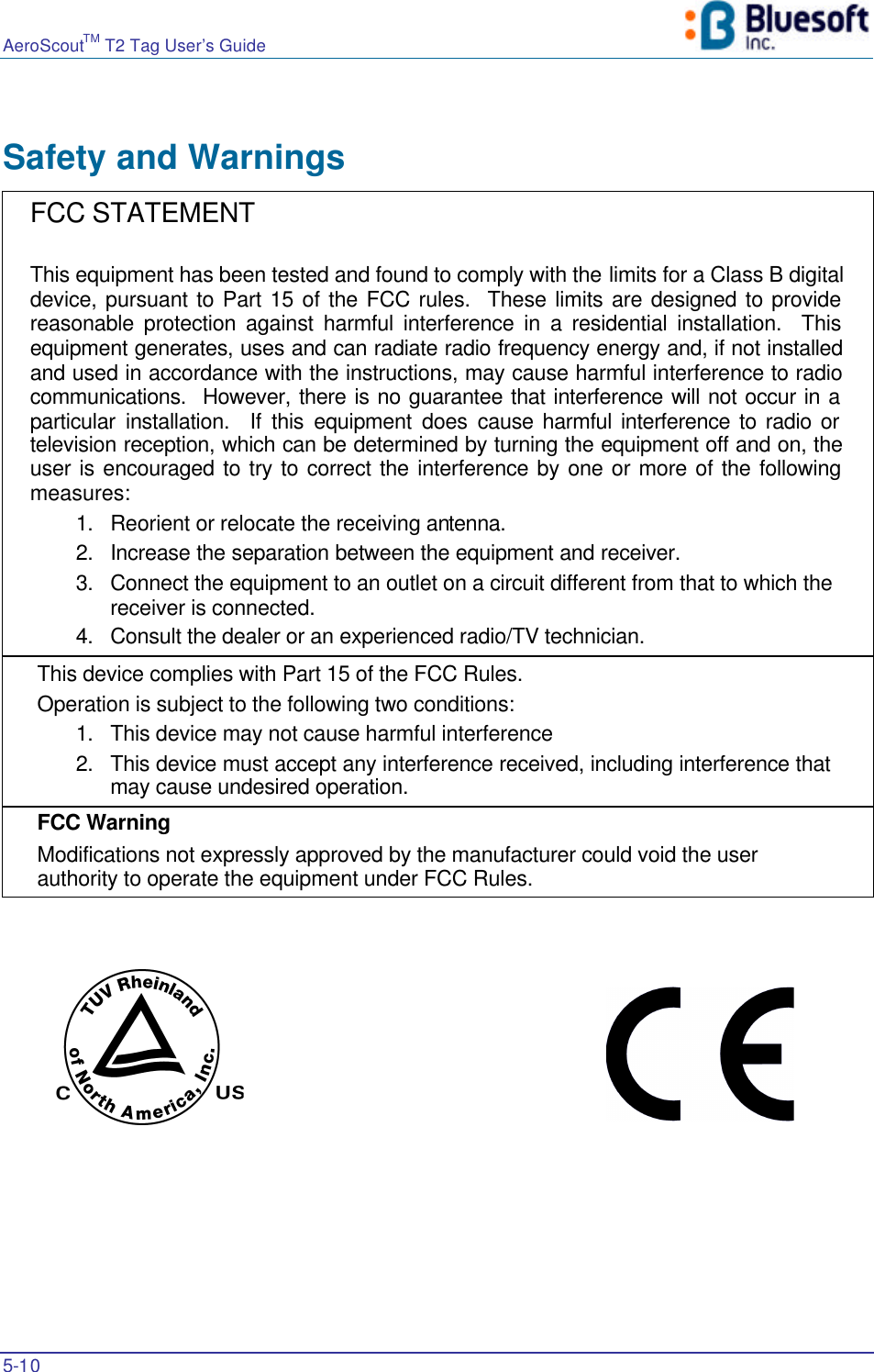 AeroScoutTM T2 Tag User’s Guide    5-10   Safety and Warnings  FCC STATEMENT  This equipment has been tested and found to comply with the limits for a Class B digital device, pursuant to Part 15 of the FCC rules.  These limits are designed to provide reasonable protection against harmful interference in a residential installation.  This equipment generates, uses and can radiate radio frequency energy and, if not installed and used in accordance with the instructions, may cause harmful interference to radio communications.  However, there is no guarantee that interference will not occur in a particular installation.  If this equipment does cause harmful interference to radio or television reception, which can be determined by turning the equipment off and on, the user is encouraged to try to correct the interference by one or more of the following measures: 1. Reorient or relocate the receiving antenna. 2. Increase the separation between the equipment and receiver. 3. Connect the equipment to an outlet on a circuit different from that to which the receiver is connected. 4. Consult the dealer or an experienced radio/TV technician. This device complies with Part 15 of the FCC Rules.                   Operation is subject to the following two conditions: 1. This device may not cause harmful interference 2. This device must accept any interference received, including interference that may cause undesired operation. FCC Warning  Modifications not expressly approved by the manufacturer could void the user authority to operate the equipment under FCC Rules.     