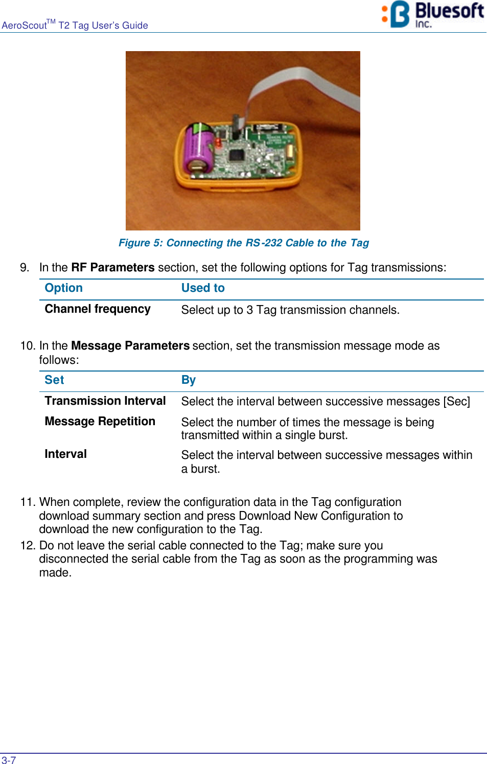 AeroScoutTM T2 Tag User’s Guide    3-7    Figure 5: Connecting the RS-232 Cable to the Tag 9. In the RF Parameters section, set the following options for Tag transmissions: Option  Used to Channel frequency Select up to 3 Tag transmission channels.  10. In the Message Parameters section, set the transmission message mode as follows: Set By  Transmission Interval Select the interval between successive messages [Sec] Message Repetition Select the number of times the message is being transmitted within a single burst. Interval Select the interval between successive messages within a burst.  11. When complete, review the configuration data in the Tag configuration download summary section and press Download New Configuration to download the new configuration to the Tag. 12. Do not leave the serial cable connected to the Tag; make sure you disconnected the serial cable from the Tag as soon as the programming was made.    