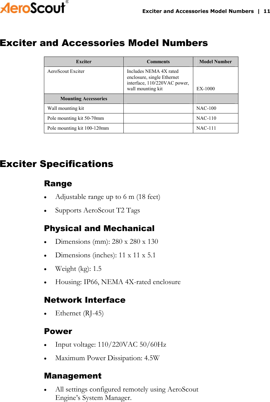       Exciter and Accessories Model Numbers  |  11 Exciter and Accessories Model Numbers Exciter  Comments  Model Number AeroScout Exciter  Includes NEMA 4X rated enclosure, single Ethernet interface, 110/220VAC power, wall mounting kit  EX-1000 Mounting Accessories     Wall mounting kit    NAC-100 Pole mounting kit 50-70mm    NAC-110 Pole mounting kit 100-120mm    NAC-111  Exciter Specifications Range • • • • • • • • • • Adjustable range up to 6 m (18 feet) Supports AeroScout T2 Tags Physical and Mechanical Dimensions (mm): 280 x 280 x 130 Dimensions (inches): 11 x 11 x 5.1 Weight (kg): 1.5 Housing: IP66, NEMA 4X-rated enclosure Network Interface Ethernet (RJ-45) Power Input voltage: 110/220VAC 50/60Hz Maximum Power Dissipation: 4.5W Management All settings configured remotely using AeroScout Engine’s System Manager. 