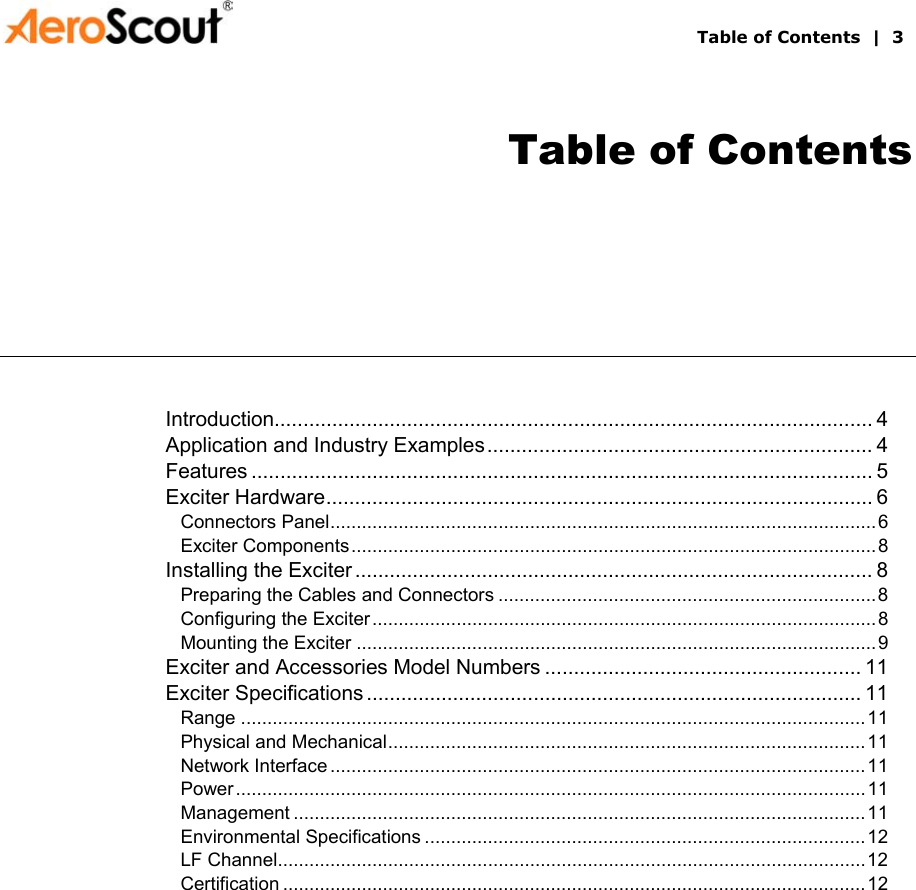       Table of Contents  |  3 Table of Contents Introduction........................................................................................................ 4 Application and Industry Examples................................................................... 4 Features ............................................................................................................ 5 Exciter Hardware............................................................................................... 6 Connectors Panel........................................................................................................6 Exciter Components....................................................................................................8 Installing the Exciter .......................................................................................... 8 Preparing the Cables and Connectors ........................................................................8 Configuring the Exciter................................................................................................8 Mounting the Exciter ...................................................................................................9 Exciter and Accessories Model Numbers ....................................................... 11 Exciter Specifications ...................................................................................... 11 Range .......................................................................................................................11 Physical and Mechanical...........................................................................................11 Network Interface ......................................................................................................11 Power........................................................................................................................ 11 Management .............................................................................................................11 Environmental Specifications ....................................................................................12 LF Channel................................................................................................................12 Certification ...............................................................................................................12  