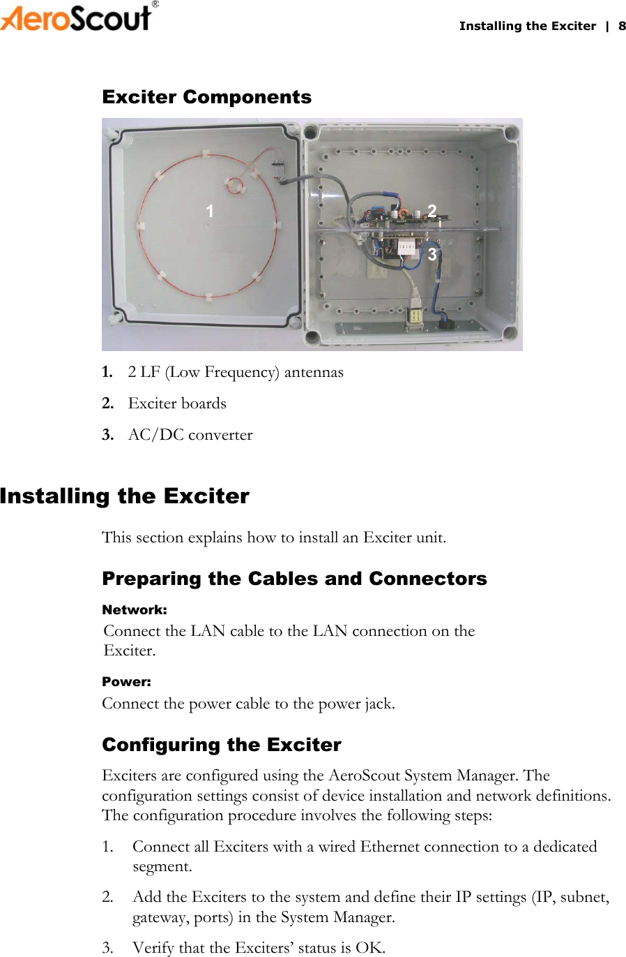       Installing the Exciter  |  8 Exciter Components  1 231.  2 LF (Low Frequency) antennas 2.  Exciter boards 3.  AC/DC converter Installing the Exciter This section explains how to install an Exciter unit. Preparing the Cables and Connectors Network: Connect the LAN cable to the LAN connection on the Exciter. Power: Connect the power cable to the power jack. Configuring the Exciter Exciters are configured using the AeroScout System Manager. The configuration settings consist of device installation and network definitions. The configuration procedure involves the following steps: 1.  Connect all Exciters with a wired Ethernet connection to a dedicated segment. 2.  Add the Exciters to the system and define their IP settings (IP, subnet, gateway, ports) in the System Manager. 3.  Verify that the Exciters’ status is OK. 