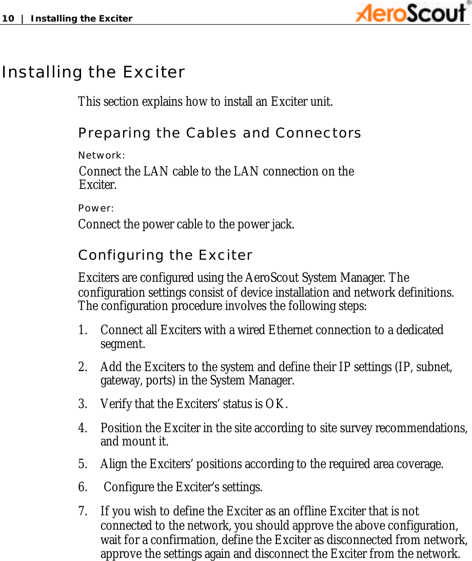 10  |  Installing the Exciter   Installing the Exciter This section explains how to install an Exciter unit. Preparing the Cables and Connectors Network: Connect the LAN cable to the LAN connection on the Exciter. Power: Connect the power cable to the power jack. Configuring the Exciter Exciters are configured using the AeroScout System Manager. The configuration settings consist of device installation and network definitions. The configuration procedure involves the following steps: 1. Connect all Exciters with a wired Ethernet connection to a dedicated segment. 2. Add the Exciters to the system and define their IP settings (IP, subnet, gateway, ports) in the System Manager. 3. Verify that the Exciters’ status is OK. 4. Position the Exciter in the site according to site survey recommendations, and mount it. 5. Align the Exciters’ positions according to the required area coverage.       6.     Configure the Exciter’s settings.  7. If you wish to define the Exciter as an offline Exciter that is not connected to the network, you should approve the above configuration, wait for a confirmation, define the Exciter as disconnected from network, approve the settings again and disconnect the Exciter from the network.      