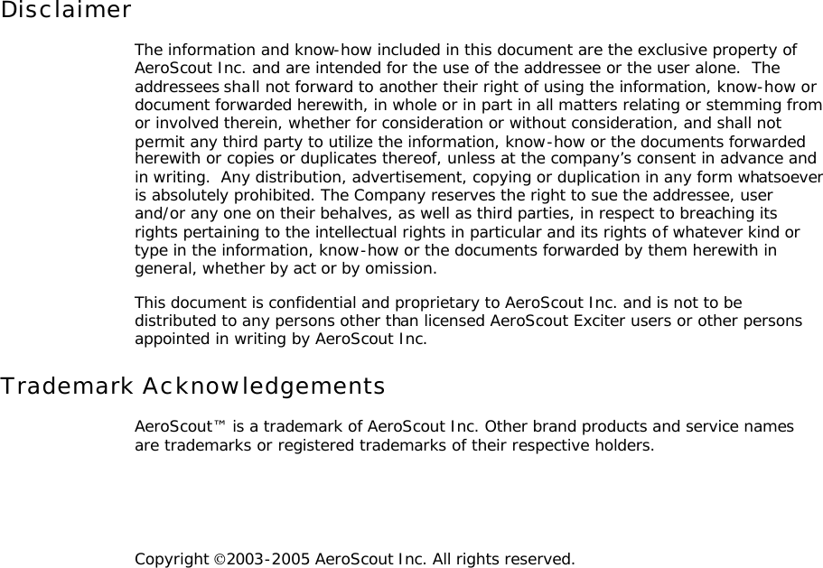 Disclaimer The information and know-how included in this document are the exclusive property of AeroScout Inc. and are intended for the use of the addressee or the user alone.  The addressees shall not forward to another their right of using the information, know-how or document forwarded herewith, in whole or in part in all matters relating or stemming from or involved therein, whether for consideration or without consideration, and shall not permit any third party to utilize the information, know-how or the documents forwarded herewith or copies or duplicates thereof, unless at the company’s consent in advance and in writing.  Any distribution, advertisement, copying or duplication in any form whatsoever is absolutely prohibited. The Company reserves the right to sue the addressee, user and/or any one on their behalves, as well as third parties, in respect to breaching its rights pertaining to the intellectual rights in particular and its rights of whatever kind or type in the information, know-how or the documents forwarded by them herewith in general, whether by act or by omission. This document is confidential and proprietary to AeroScout Inc. and is not to be distributed to any persons other than licensed AeroScout Exciter users or other persons appointed in writing by AeroScout Inc. Trademark Acknowledgements AeroScout™ is a trademark of AeroScout Inc. Other brand products and service names are trademarks or registered trademarks of their respective holders.   Copyright 2003-2005 AeroScout Inc. All rights reserved. 
