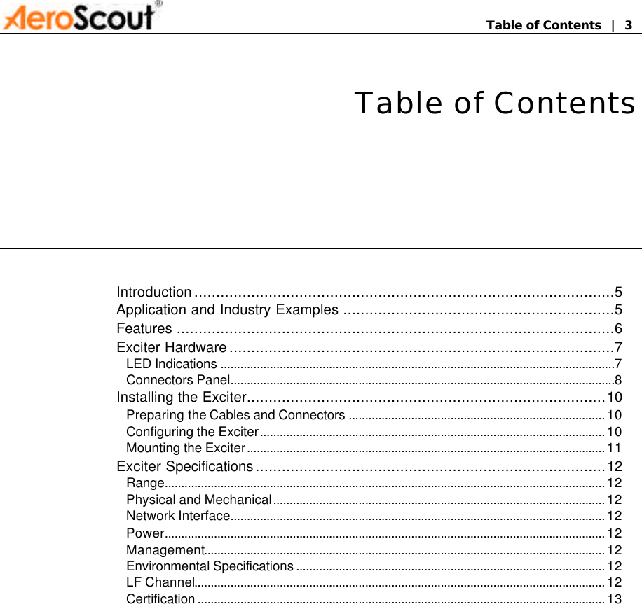       Table of Contents  |  3 Table of Contents Introduction................................................................................................5 Application and Industry Examples ..............................................................5 Features ....................................................................................................6 Exciter Hardware........................................................................................7 LED Indications ........................................................................................................................7 Connectors Panel.....................................................................................................................8 Installing the Exciter..................................................................................10 Preparing the Cables and Connectors .............................................................................. 10 Configuring the Exciter......................................................................................................... 10 Mounting the Exciter............................................................................................................. 11 Exciter Specifications................................................................................12 Range...................................................................................................................................... 12 Physical and Mechanical..................................................................................................... 12 Network Interface.................................................................................................................. 12 Power...................................................................................................................................... 12 Management.......................................................................................................................... 12 Environmental Specifications .............................................................................................. 12 LF Channel............................................................................................................................. 12 Certification ............................................................................................................................ 13  