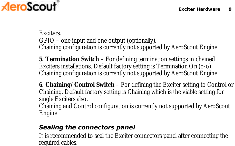       Exciter Hardware  |  9 Exciters.  GPIO – one input and one output (optionally).  Chaining configuration is currently not supported by AeroScout Engine. 5. Termination Switch – For defining termination settings in chained Exciters installations. Default factory setting is Termination On (o-o).  Chaining configuration is currently not supported by AeroScout Engine. 6. Chaining/Control Switch – For defining the Exciter setting to Control or Chaining. Default factory setting is Chaining which is the viable setting for single Exciters also. Chaining and Control configuration is currently not supported by AeroScout Engine. Sealing the connectors panel It is recommended to seal the Exciter connectors panel after connecting the required cables.                  