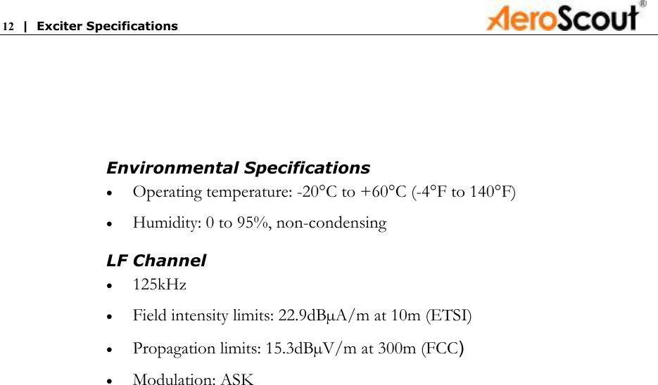 12  |  Exciter Specifications     Environmental Specifications • Operating temperature: -20°C to +60°C (-4°F to 140°F)  • Humidity: 0 to 95%, non-condensing LF Channel  • 125kHz  • Field intensity limits: 22.9dBµA/m at 10m (ETSI) • Propagation limits: 15.3dBµV/m at 300m (FCC) • Modulation: ASK   