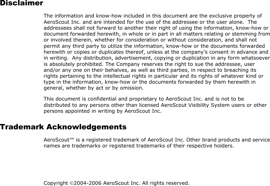 Disclaimer The information and know-how included in this document are the exclusive property of AeroScout Inc. and are intended for the use of the addressee or the user alone.  The addressees shall not forward to another their right of using the information, know-how or document forwarded herewith, in whole or in part in all matters relating or stemming from or involved therein, whether for consideration or without consideration, and shall not permit any third party to utilize the information, know-how or the documents forwarded herewith or copies or duplicates thereof, unless at the company’s consent in advance and in writing.  Any distribution, advertisement, copying or duplication in any form whatsoever is absolutely prohibited. The Company reserves the right to sue the addressee, user and/or any one on their behalves, as well as third parties, in respect to breaching its rights pertaining to the intellectual rights in particular and its rights of whatever kind or type in the information, know-how or the documents forwarded by them herewith in general, whether by act or by omission. This document is confidential and proprietary to AeroScout Inc. and is not to be distributed to any persons other than licensed AeroScout Visibility System users or other persons appointed in writing by AeroScout Inc. Trademark Acknowledgements AeroScout™ is a registered trademark of AeroScout Inc. Other brand products and service names are trademarks or registered trademarks of their respective holders.   Copyright 2004-2006 AeroScout Inc. All rights reserved. 