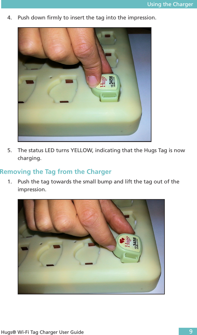 Using the Charger9 Hugs® Wi-Fi Tag Charger User Guide4.  Push down ﬁrmly to insert the tag into the impression. 5.  The status LED turns YELLOW, indicating that the Hugs Tag is now charging.Removing the Tag from the Charger1.  Push the tag towards the small bump and lift the tag out of the impression.  
