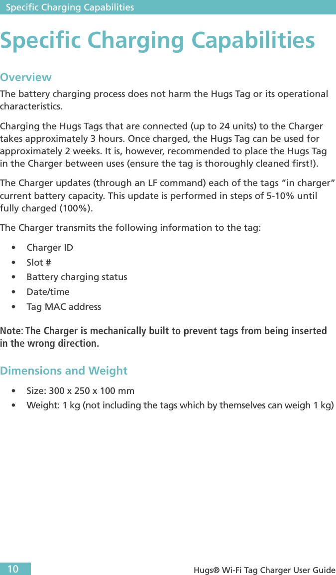  Speciﬁc Charging Capabilities10  Hugs® Wi-Fi Tag Charger User GuideSpeciﬁc Charging CapabilitiesOverviewThe battery charging process does not harm the Hugs Tag or its operational characteristics.Charging the Hugs Tags that are connected (up to 24 units) to the Charger takes approximately 3 hours. Once charged, the Hugs Tag can be used for approximately 2 weeks. It is, however, recommended to place the Hugs Tag in the Charger between uses (ensure the tag is thoroughly cleaned ﬁrst!).The Charger updates (through an LF command) each of the tags “in charger” current battery capacity. This update is performed in steps of 5-10% until fully charged (100%).The Charger transmits the following information to the tag:• Charger ID • Slot # • Battery charging status • Date/time • Tag MAC addressNote: The Charger is mechanically built to prevent tags from being inserted in the wrong direction.Dimensions and Weight• Size: 300 x 250 x 100 mm• Weight: 1 kg (not including the tags which by themselves can weigh 1 kg)