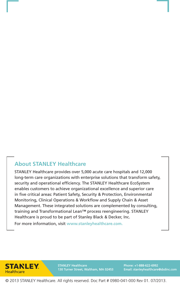 About STANLEY HealthcareSTANLEY Healthcare provides over 5,000 acute care hospitals and 12,000 long-term care organizations with enterprise solutions that transform safety, security and operational efﬁciency. The STANLEY Healthcare EcoSystem enables customers to achieve organizational excellence and superior care in ﬁve critical areas: Patient Safety, Security &amp; Protection, Environmental Monitoring, Clinical Operations &amp; Workﬂow and Supply Chain &amp; Asset Management. These integrated solutions are complemented by consulting, training and Transformational Lean™ process reengineering. STANLEY Healthcare is proud to be part of Stanley Black &amp; Decker, Inc.For more information, visit www.stanleyhealthcare.com.© 2013 STANLEY Healthcare. All rights reserved. Doc Part # 0980-041-000 Rev 01. 07/2013.STANLEY Healthcare130 Turner Street, Waltham, MA 02453Phone: +1-888-622-6992Email: stanleyhealthcare@sbdinc.com