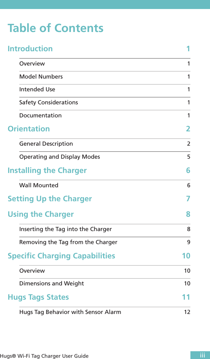  iii Hugs® Wi-Fi Tag Charger User GuideTable of ContentsIntroduction 1Overview 1Model Numbers  1Intended Use  1Safety Considerations  1Documentation   1Orientation 2General Description  2Operating and Display Modes  5Installing the Charger  6Wall Mounted  6Setting Up the Charger  7Using the Charger  8Inserting the Tag into the Charger  8Removing the Tag from the Charger  9Speciﬁc Charging Capabilities  10Overview 10Dimensions and Weight  10Hugs Tags States   11Hugs Tag Behavior with Sensor Alarm  12