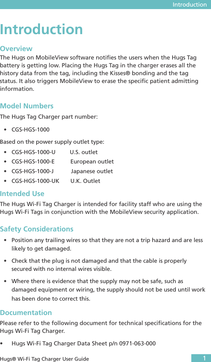  Introduction1 Hugs® Wi-Fi Tag Charger User GuideIntroductionOverviewThe Hugs on MobileView software notiﬁes the users when the Hugs Tag battery is getting low. Placing the Hugs Tag in the charger erases all the history data from the tag, including the Kisses® bonding and the tag status. It also triggers MobileView to erase the speciﬁc patient admitting information.Model NumbersThe Hugs Tag Charger part number:• CGS-HGS-1000Based on the power supply outlet type:• CGS-HGS-1000-U         U.S. outlet• CGS-HGS-1000-E          European outlet• CGS-HGS-1000-J           Japanese outlet• CGS-HGS-1000-UK       U.K. OutletIntended UseThe Hugs Wi-Fi Tag Charger is intended for facility staff who are using the Hugs Wi-Fi Tags in conjunction with the MobileView security application.Safety Considerations• Position any trailing wires so that they are not a trip hazard and are less likely to get damaged.• Check that the plug is not damaged and that the cable is properly secured with no internal wires visible.• Where there is evidence that the supply may not be safe, such as damaged equipment or wiring, the supply should not be used until work has been done to correct this.Documentation Please refer to the following document for technical speciﬁcations for the Hugs Wi-Fi Tag Charger.• Hugs Wi-Fi Tag Charger Data Sheet p/n 0971-063-000