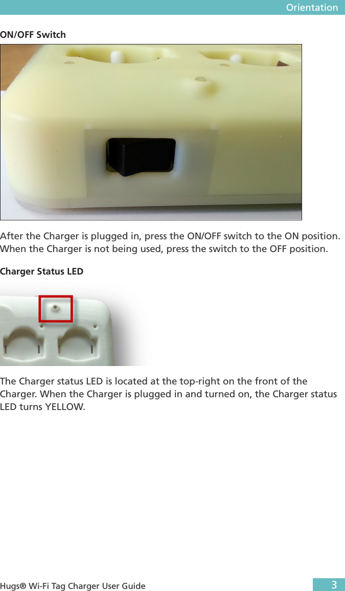  Orientation3 Hugs® Wi-Fi Tag Charger User GuideOrientationGeneral DescriptionThis section describes the parts and LEDs on the Charger. POWER SOCKETON/OFF SWITCHCHARGERSTATUSCHARGING LEDCHARGINGMETALSPower SocketThe power socket is located at the top-left side of the Charger. An external power supply is provided with the Charger. For more information about the power supply, see “Supplies and Accessories” on page 15.ON/OFF SwitchAfter the Charger is plugged in, press the ON/OFF switch to the ON position. When the Charger is not being used, press the switch to the OFF position.Charger Status LEDThe Charger status LED is located at the top-right on the front of the Charger. When the Charger is plugged in and turned on, the Charger status LED turns YELLOW. 