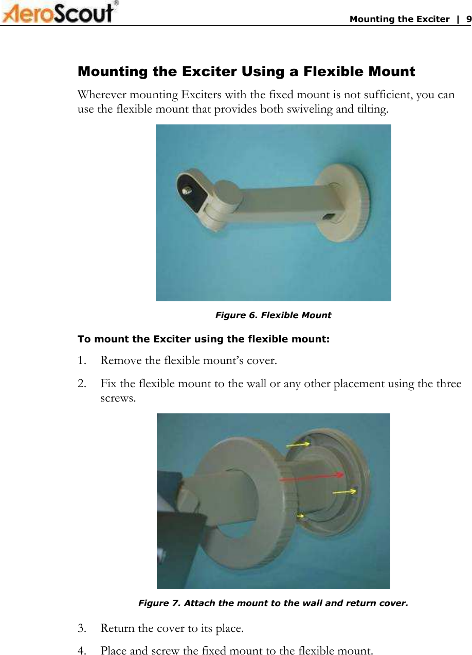       Mounting the Exciter  |  9 Mounting the Exciter Using a Flexible Mount Wherever mounting Exciters with the fixed mount is not sufficient, you can use the flexible mount that provides both swiveling and tilting.  Figure 6. Flexible Mount To mount the Exciter using the flexible mount: 1.  Remove the flexible mount’s cover. 2.  Fix the flexible mount to the wall or any other placement using the three screws.  Figure 7. Attach the mount to the wall and return cover. 3.  Return the cover to its place. 4.  Place and screw the fixed mount to the flexible mount. 