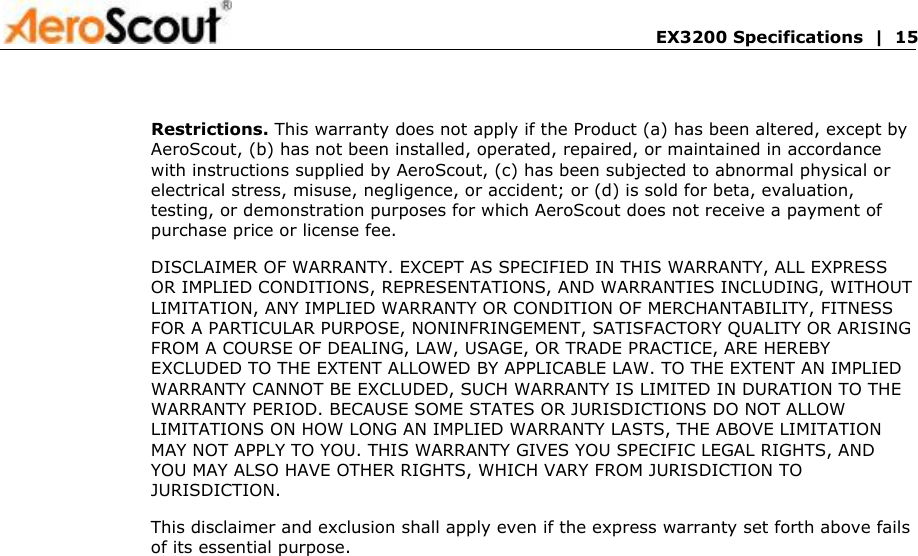       EX3200 Specifications  |  15 Restrictions. This warranty does not apply if the Product (a) has been altered, except by AeroScout, (b) has not been installed, operated, repaired, or maintained in accordance with instructions supplied by AeroScout, (c) has been subjected to abnormal physical or electrical stress, misuse, negligence, or accident; or (d) is sold for beta, evaluation, testing, or demonstration purposes for which AeroScout does not receive a payment of purchase price or license fee.  DISCLAIMER OF WARRANTY. EXCEPT AS SPECIFIED IN THIS WARRANTY, ALL EXPRESS OR IMPLIED CONDITIONS, REPRESENTATIONS, AND WARRANTIES INCLUDING, WITHOUT LIMITATION, ANY IMPLIED WARRANTY OR CONDITION OF MERCHANTABILITY, FITNESS FOR A PARTICULAR PURPOSE, NONINFRINGEMENT, SATISFACTORY QUALITY OR ARISING FROM A COURSE OF DEALING, LAW, USAGE, OR TRADE PRACTICE, ARE HEREBY EXCLUDED TO THE EXTENT ALLOWED BY APPLICABLE LAW. TO THE EXTENT AN IMPLIED WARRANTY CANNOT BE EXCLUDED, SUCH WARRANTY IS LIMITED IN DURATION TO THE WARRANTY PERIOD. BECAUSE SOME STATES OR JURISDICTIONS DO NOT ALLOW LIMITATIONS ON HOW LONG AN IMPLIED WARRANTY LASTS, THE ABOVE LIMITATION MAY NOT APPLY TO YOU. THIS WARRANTY GIVES YOU SPECIFIC LEGAL RIGHTS, AND YOU MAY ALSO HAVE OTHER RIGHTS, WHICH VARY FROM JURISDICTION TO JURISDICTION.  This disclaimer and exclusion shall apply even if the express warranty set forth above fails of its essential purpose. 