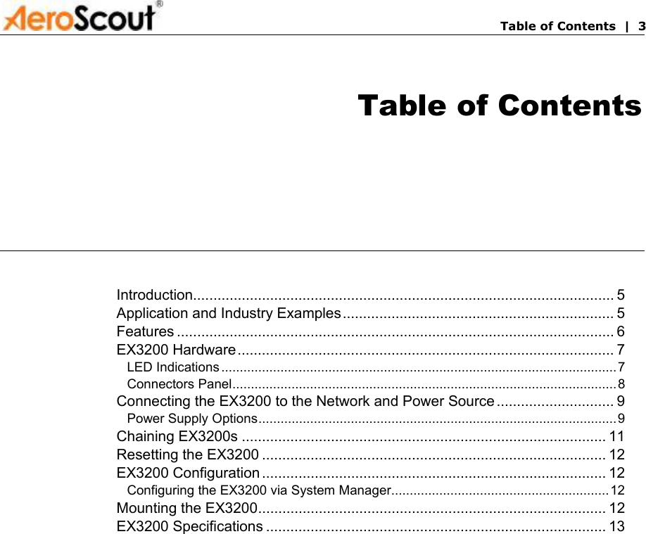       Table of Contents  |  3 Table of Contents Introduction........................................................................................................ 5 Application and Industry Examples................................................................... 5 Features ............................................................................................................ 6 EX3200 Hardware............................................................................................. 7 LED Indications ...........................................................................................................7 Connectors Panel........................................................................................................8 Connecting the EX3200 to the Network and Power Source ............................. 9 Power Supply Options.................................................................................................9 Chaining EX3200s .......................................................................................... 11 Resetting the EX3200 ..................................................................................... 12 EX3200 Configuration ..................................................................................... 12 Configuring the EX3200 via System Manager...........................................................12 Mounting the EX3200...................................................................................... 12 EX3200 Specifications .................................................................................... 13  