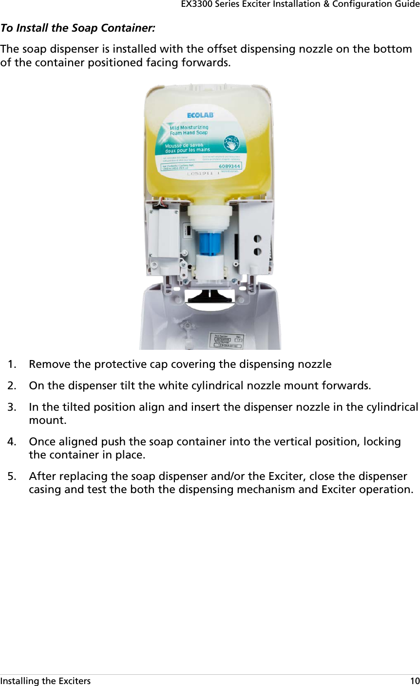 EX3300 Series Exciter Installation &amp; Configuration Guide Installing the Exciters   10 To Install the Soap Container: The soap dispenser is installed with the offset dispensing nozzle on the bottom of the container positioned facing forwards.   Remove the protective cap covering the dispensing nozzle  1. On the dispenser tilt the white cylindrical nozzle mount forwards. 2. In the tilted position align and insert the dispenser nozzle in the cylindrical 3.mount.  Once aligned push the soap container into the vertical position, locking 4.the container in place.  After replacing the soap dispenser and/or the Exciter, close the dispenser 5.casing and test the both the dispensing mechanism and Exciter operation. 