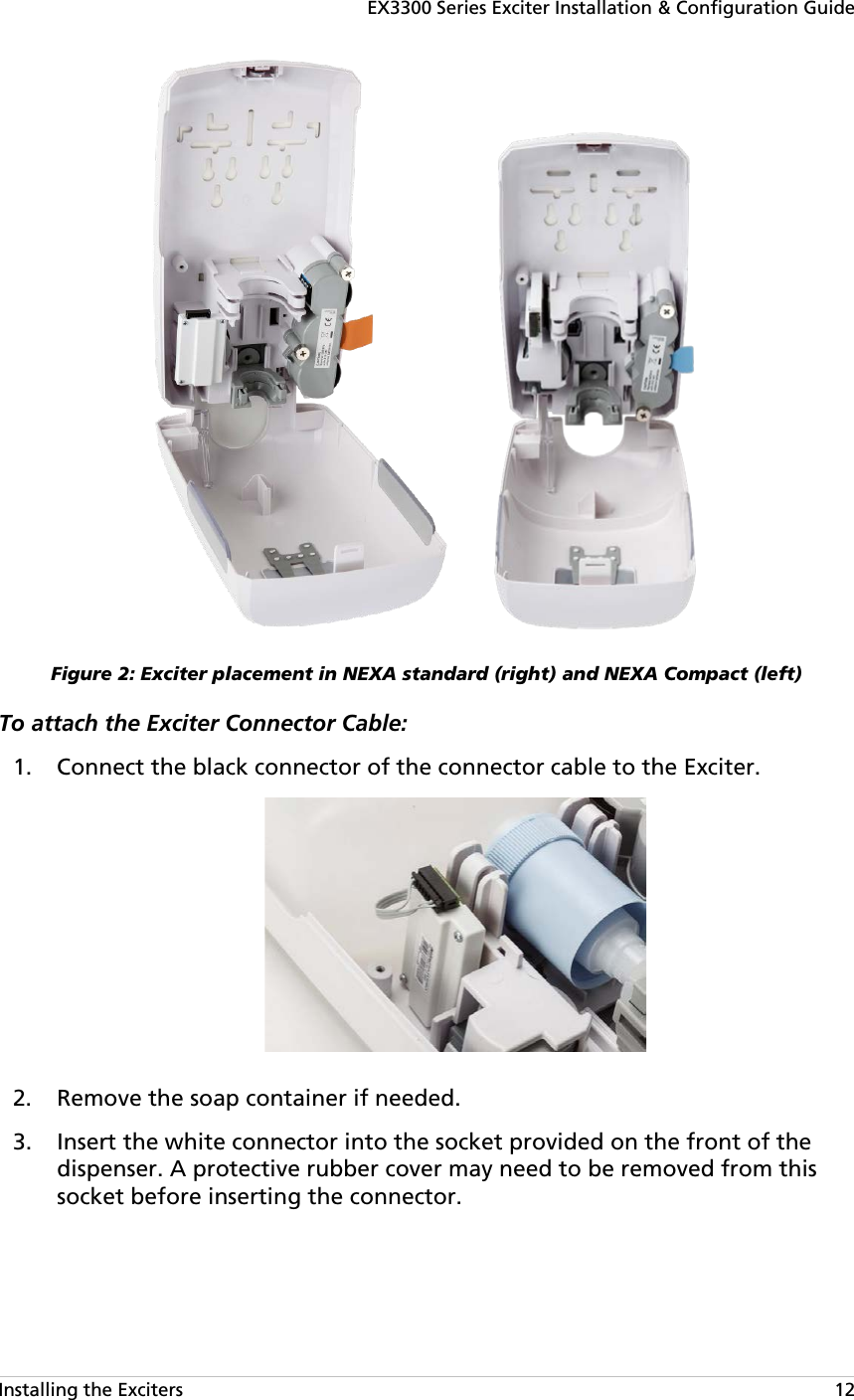 EX3300 Series Exciter Installation &amp; Configuration Guide Installing the Exciters   12  Figure 2: Exciter placement in NEXA standard (right) and NEXA Compact (left) To attach the Exciter Connector Cable:   Connect the black connector of the connector cable to the Exciter. 1.  Remove the soap container if needed. 2. Insert the white connector into the socket provided on the front of the 3.dispenser. A protective rubber cover may need to be removed from this socket before inserting the connector. 