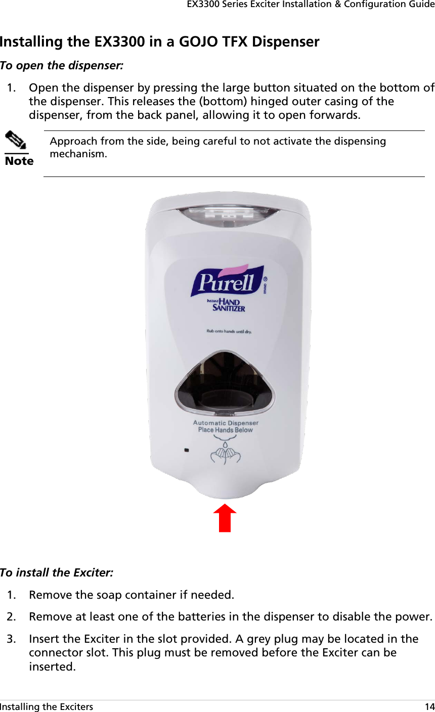 EX3300 Series Exciter Installation &amp; Configuration Guide Installing the Exciters   14 Installing the EX3300 in a GOJO TFX Dispenser To open the dispenser:   Open the dispenser by pressing the large button situated on the bottom of 1.the dispenser. This releases the (bottom) hinged outer casing of the dispenser, from the back panel, allowing it to open forwards.   Note Approach from the side, being careful to not activate the dispensing mechanism.    To install the Exciter:   Remove the soap container if needed. 1. Remove at least one of the batteries in the dispenser to disable the power. 2. Insert the Exciter in the slot provided. A grey plug may be located in the 3.connector slot. This plug must be removed before the Exciter can be inserted. 