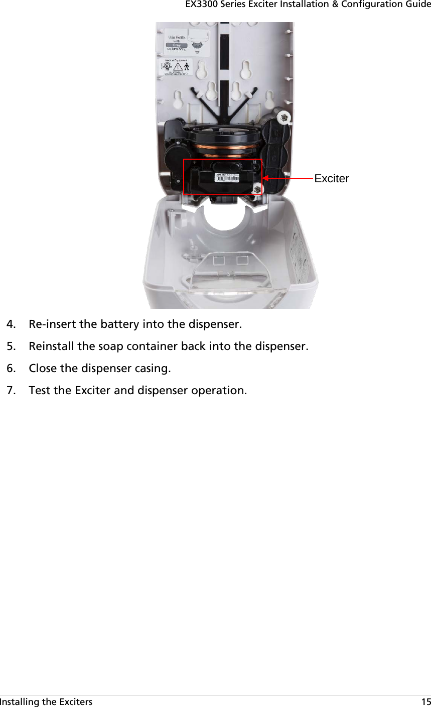 EX3300 Series Exciter Installation &amp; Configuration Guide Installing the Exciters   15   Re-insert the battery into the dispenser. 4. Reinstall the soap container back into the dispenser. 5. Close the dispenser casing. 6. Test the Exciter and dispenser operation. 7.Exciter 