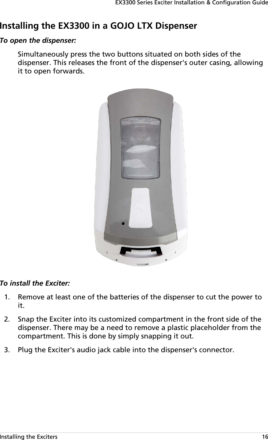 EX3300 Series Exciter Installation &amp; Configuration Guide Installing the Exciters   16 Installing the EX3300 in a GOJO LTX Dispenser To open the dispenser:  Simultaneously press the two buttons situated on both sides of the dispenser. This releases the front of the dispenser&apos;s outer casing, allowing it to open forwards.  To install the Exciter:   Remove at least one of the batteries of the dispenser to cut the power to 1.it.  Snap the Exciter into its customized compartment in the front side of the 2.dispenser. There may be a need to remove a plastic placeholder from the compartment. This is done by simply snapping it out.  Plug the Exciter&apos;s audio jack cable into the dispenser&apos;s connector. 3.