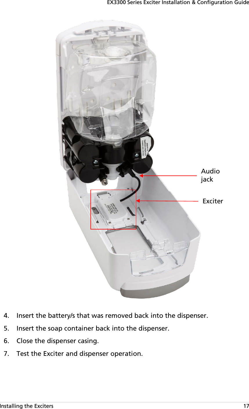 EX3300 Series Exciter Installation &amp; Configuration Guide Installing the Exciters   17   Insert the battery/s that was removed back into the dispenser. 4. Insert the soap container back into the dispenser. 5. Close the dispenser casing. 6. Test the Exciter and dispenser operation. 7. Exciter Audio jack  