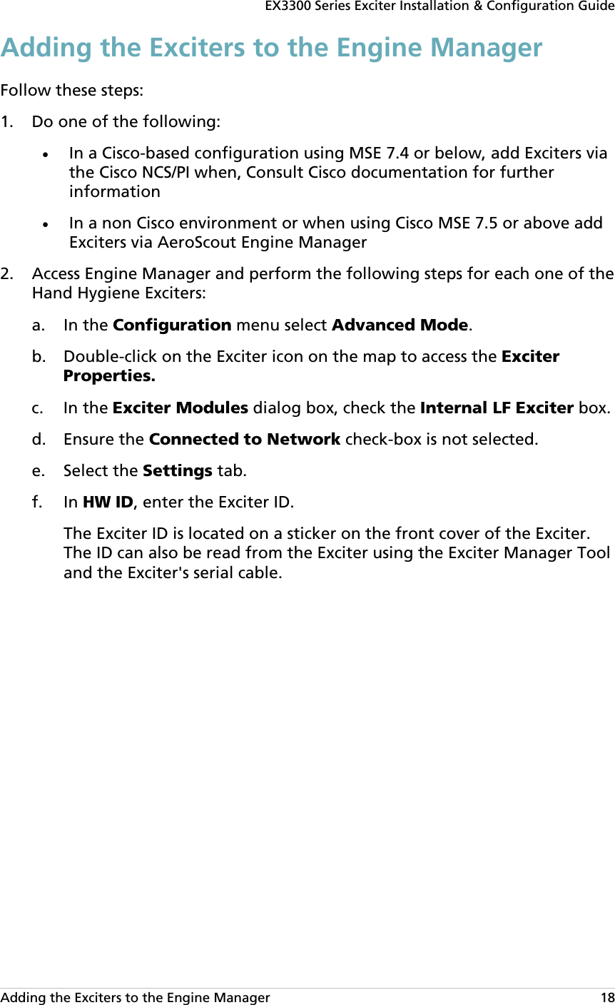 EX3300 Series Exciter Installation &amp; Configuration Guide Adding the Exciters to the Engine Manager   18 Adding the Exciters to the Engine Manager Follow these steps: 1. Do one of the following: • In a Cisco-based configuration using MSE 7.4 or below, add Exciters via the Cisco NCS/PI when, Consult Cisco documentation for further information • In a non Cisco environment or when using Cisco MSE 7.5 or above add Exciters via AeroScout Engine Manager 2. Access Engine Manager and perform the following steps for each one of the Hand Hygiene Exciters: a. In the Configuration menu select Advanced Mode. b. Double-click on the Exciter icon on the map to access the Exciter Properties. c. In the Exciter Modules dialog box, check the Internal LF Exciter box. d. Ensure the Connected to Network check-box is not selected. e. Select the Settings tab.  f. In HW ID, enter the Exciter ID.  The Exciter ID is located on a sticker on the front cover of the Exciter. The ID can also be read from the Exciter using the Exciter Manager Tool and the Exciter&apos;s serial cable.  