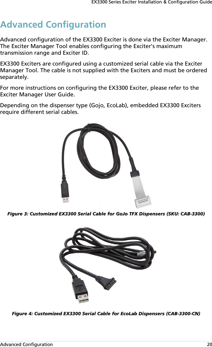 EX3300 Series Exciter Installation &amp; Configuration Guide Advanced Configuration   20 Advanced Configuration Advanced configuration of the EX3300 Exciter is done via the Exciter Manager. The Exciter Manager Tool enables configuring the Exciter&apos;s maximum transmission range and Exciter ID. EX3300 Exciters are configured using a customized serial cable via the Exciter Manager Tool. The cable is not supplied with the Exciters and must be ordered separately. For more instructions on configuring the EX3300 Exciter, please refer to the Exciter Manager User Guide. Depending on the dispenser type (Gojo, EcoLab), embedded EX3300 Exciters require different serial cables.   Figure 3: Customized EX3300 Serial Cable for GoJo TFX Dispensers (SKU: CAB-3300)  Figure 4: Customized EX3300 Serial Cable for EcoLab Dispensers (CAB-3300-CN) 