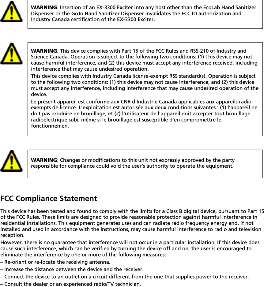    WARNING: Insertion of an EX-3300 Exciter into any host other than the EcoLab Hand Sanitizer Dispenser or the GoJo Hand Sanitizer Dispenser invalidates the FCC ID authorization and Industry Canada certification of the EX-3300 Exciter.   WARNING: This device complies with Part 15 of the FCC Rules and RSS-210 of Industry and Science Canada. Operation is subject to the following two conditions: (1) This device may not cause harmful interference, and (2) this device must accept any interference received, including interference that may cause undesired operation. This device complies with Industry Canada license-exempt RSS standard(s). Operation is subject to the following two conditions: (1) this device may not cause interference, and (2) this device must accept any interference, including interference that may cause undesired operation of the device. Le présent appareil est conforme aux CNR d&apos;Industrie Canada applicables aux appareils radio exempts de licence. L&apos;exploitation est autorisée aux deux conditions suivantes : (1) l&apos;appareil ne doit pas produire de brouillage, et (2) l&apos;utilisateur de l&apos;appareil doit accepter tout brouillage radioélectrique subi, même si le brouillage est susceptible d&apos;en compromettre le fonctionnemen.   WARNING: Changes or modifications to this unit not expressly approved by the party responsible for compliance could void the user’s authority to operate the equipment.  FCC Compliance Statement This device has been tested and found to comply with the limits for a Class B digital device, pursuant to Part 15 of the FCC Rules. These limits are designed to provide reasonable protection against harmful interference in residential installations. This equipment generates uses and can radiate radio frequency energy and, if not installed and used in accordance with the instructions, may cause harmful interference to radio and television reception. However, there is no guarantee that interference will not occur in a particular installation. If this device does cause such interference, which can be verified by turning the device off and on, the user is encouraged to eliminate the interference by one or more of the following measures: – Re-orient or re-locate the receiving antenna. – Increase the distance between the device and the receiver. – Connect the device to an outlet on a circuit different from the one that supplies power to the receiver. – Consult the dealer or an experienced radio/TV technician.    