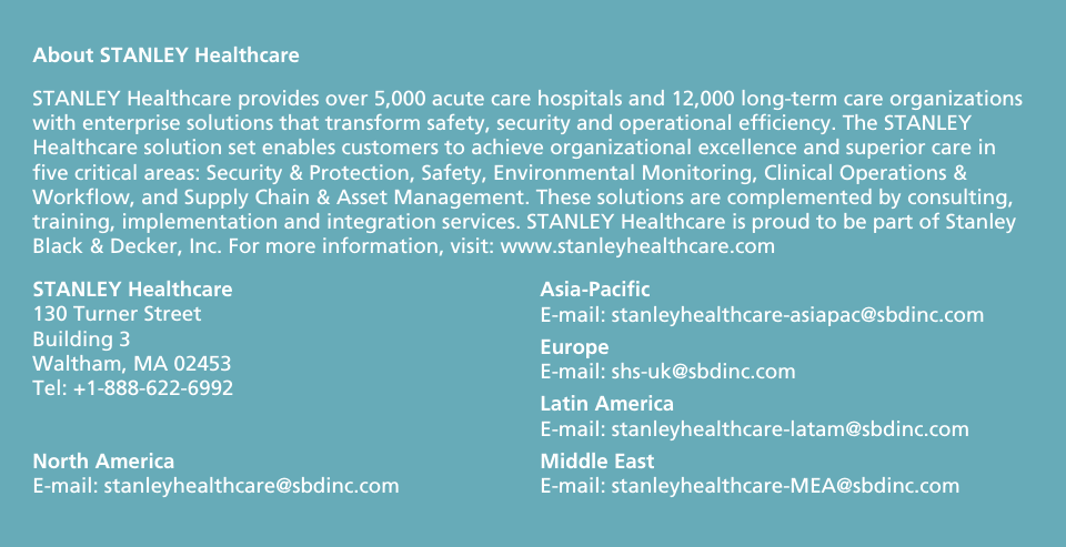                      About STANLEY Healthcare STANLEY Healthcare provides over 5,000 acute care hospitals and 12,000 long-term care organizations with enterprise solutions that transform safety, security and operational efficiency. The STANLEY Healthcare solution set enables customers to achieve organizational excellence and superior care in five critical areas: Security &amp; Protection, Safety, Environmental Monitoring, Clinical Operations &amp; Workflow, and Supply Chain &amp; Asset Management. These solutions are complemented by consulting, training, implementation and integration services. STANLEY Healthcare is proud to be part of Stanley Black &amp; Decker, Inc. For more information, visit: www.stanleyhealthcare.com STANLEY Healthcare 130 Turner Street Building 3 Waltham, MA 02453 Tel: +1-888-622-6992 North America E-mail: stanleyhealthcare@sbdinc.com Asia-Pacific E-mail: stanleyhealthcare-asiapac@sbdinc.com Europe  E-mail: shs-uk@sbdinc.com Latin America E-mail: stanleyhealthcare-latam@sbdinc.com Middle East E-mail: stanleyhealthcare-MEA@sbdinc.com  