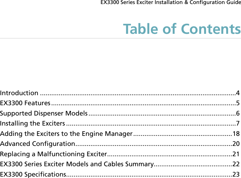  EX3300 Series Exciter Installation &amp; Configuration Guide Table of Contents Introduction ......................................................................................................... 4 EX3300 Features ................................................................................................... 5 Supported Dispenser Models ............................................................................... 6 Installing the Exciters ........................................................................................... 7 Adding the Exciters to the Engine Manager ..................................................... 18 Advanced Configuration .................................................................................... 20 Replacing a Malfunctioning Exciter ................................................................... 21 EX3300 Series Exciter Models and Cables Summary.......................................... 22 EX3300 Specifications ......................................................................................... 23  