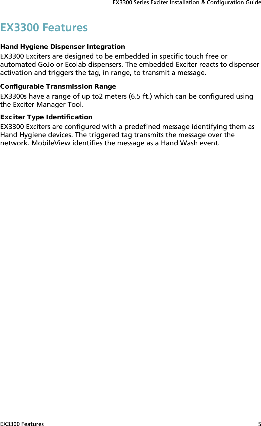 EX3300 Series Exciter Installation &amp; Configuration Guide EX3300 Features   5 EX3300 Features Hand Hygiene Dispenser Integration EX3300 Exciters are designed to be embedded in specific touch free or automated GoJo or Ecolab dispensers. The embedded Exciter reacts to dispenser activation and triggers the tag, in range, to transmit a message. Configurable Transmission Range EX3300s have a range of up to2 meters (6.5 ft.) which can be configured using the Exciter Manager Tool. Exciter Type Identification EX3300 Exciters are configured with a predefined message identifying them as Hand Hygiene devices. The triggered tag transmits the message over the network. MobileView identifies the message as a Hand Wash event. 
