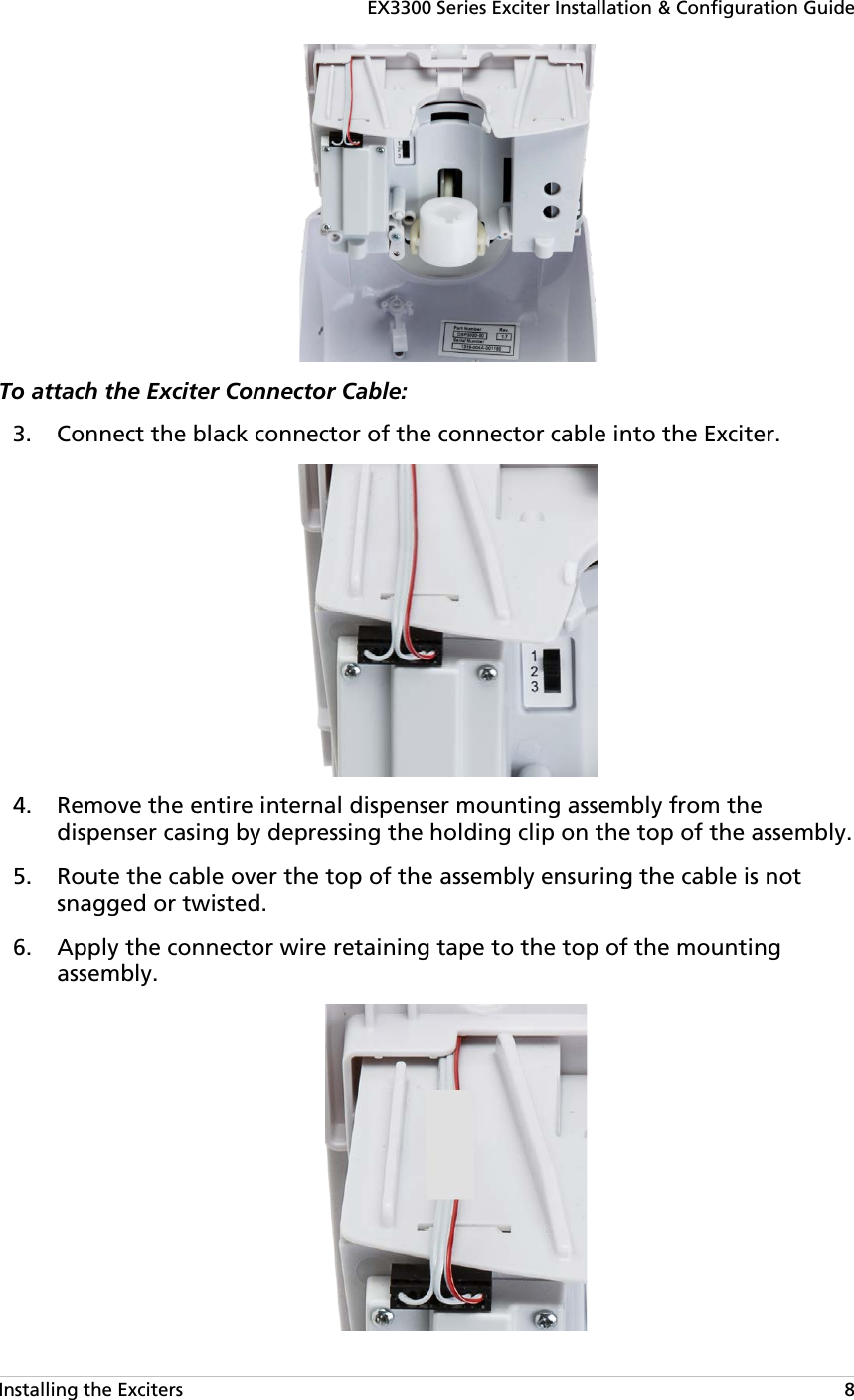 EX3300 Series Exciter Installation &amp; Configuration Guide Installing the Exciters   8  To attach the Exciter Connector Cable:   Connect the black connector of the connector cable into the Exciter. 3.  Remove the entire internal dispenser mounting assembly from the 4.dispenser casing by depressing the holding clip on the top of the assembly.  Route the cable over the top of the assembly ensuring the cable is not 5.snagged or twisted.  Apply the connector wire retaining tape to the top of the mounting 6.assembly.  