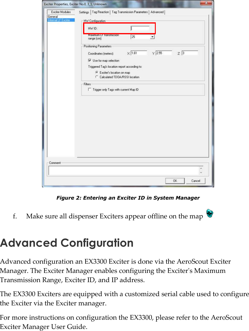    Figure 2: Entering an Exciter ID in System Manager f. Make sure all dispenser Exciters appear offline on the map   Advanced Configuration Advanced configuration an EX3300 Exciter is done via the AeroScout Exciter Manager. The Exciter Manager enables configuring the Exciter&apos;s Maximum Transmission Range, Exciter ID, and IP address. The EX3300 Exciters are equipped with a customized serial cable used to configure the Exciter via the Exciter manager. For more instructions on configuration the EX3300, please refer to the AeroScout Exciter Manager User Guide. 