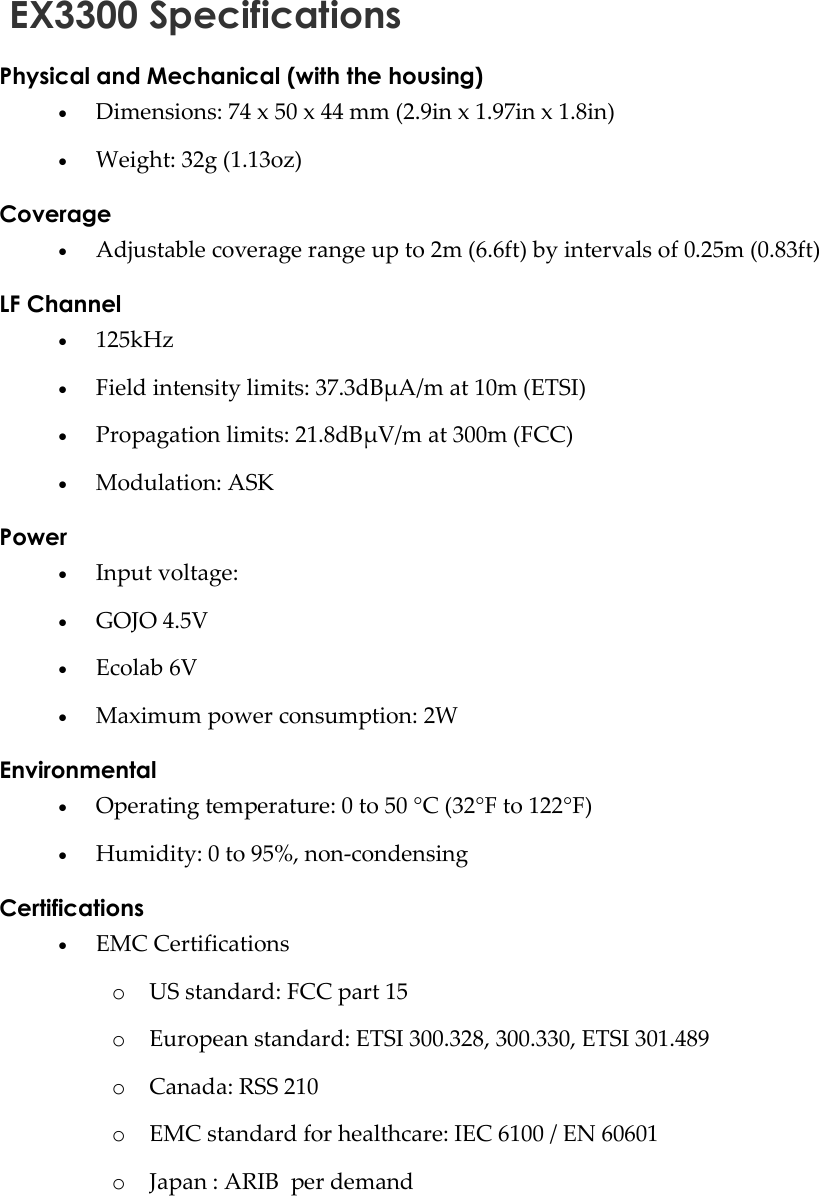    EX3300 Specifications Physical and Mechanical (with the housing)  Dimensions: 74 x 50 x 44 mm (2.9in x 1.97in x 1.8in)   Weight: 32g (1.13oz) Coverage  Adjustable coverage range up to 2m (6.6ft) by intervals of 0.25m (0.83ft)  LF Channel  125kHz   Field intensity limits: 37.3dBµA/m at 10m (ETSI)  Propagation limits: 21.8dBµV/m at 300m (FCC)  Modulation: ASK Power  Input voltage:   GOJO 4.5V  Ecolab 6V  Maximum power consumption: 2W Environmental  Operating temperature: 0 to 50 °C (32°F to 122°F)  Humidity: 0 to 95%, non-condensing Certifications  EMC Certifications o US standard: FCC part 15 o European standard: ETSI 300.328, 300.330, ETSI 301.489 o Canada: RSS 210 o EMC standard for healthcare: IEC 6100 / EN 60601 o Japan : ARIB  per demand 