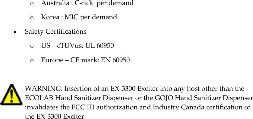   o Australia : C-tick  per demand o Korea : MIC per demand  Safety Certifications o US – cTUVus: UL 60950 o Europe – CE mark: EN 60950   WARNING: Insertion of an EX-3300 Exciter into any host other than the ECOLAB Hand Sanitizer Dispenser or the GOJO Hand Sanitizer Dispenser invalidates the FCC ID authorization and Industry Canada certification of the EX-3300 Exciter. 