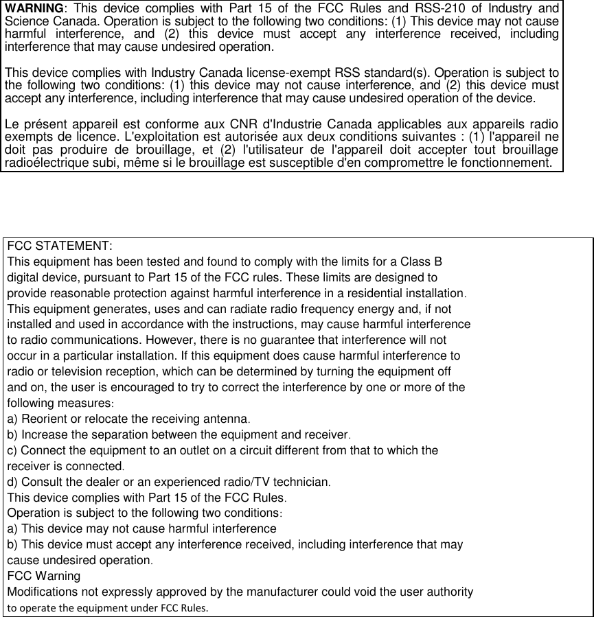     WARNING:  This  device  complies  with  Part  15  of  the  FCC  Rules  and  RSS-210  of  Industry  and Science Canada. Operation is subject to the following two conditions: (1) This device may not cause harmful  interference,  and  (2)  this  device  must  accept  any  interference  received,  including interference that may cause undesired operation.  This device complies with Industry Canada license-exempt RSS standard(s). Operation is subject to the following two conditions: (1) this device may not cause interference, and (2) this device must accept any interference, including interference that may cause undesired operation of the device.  Le présent appareil est conforme aux CNR d&apos;Industrie Canada applicables aux appareils radio exempts de licence. L&apos;exploitation est autorisée aux deux conditions suivantes : (1) l&apos;appareil ne doit  pas  produire  de  brouillage,  et  (2)  l&apos;utilisateur  de  l&apos;appareil  doit  accepter  tout  brouillage radioélectrique subi, même si le brouillage est susceptible d&apos;en compromettre le fonctionnement.   FCC STATEMENT: This equipment has been tested and found to comply with the limits for a Class B digital device, pursuant to Part 15 of the FCC rules. These limits are designed to provide reasonable protection against harmful interference in a residential installation. This equipment generates, uses and can radiate radio frequency energy and, if not installed and used in accordance with the instructions, may cause harmful interference to radio communications. However, there is no guarantee that interference will not occur in a particular installation. If this equipment does cause harmful interference to radio or television reception, which can be determined by turning the equipment off and on, the user is encouraged to try to correct the interference by one or more of the following measures: a) Reorient or relocate the receiving antenna. b) Increase the separation between the equipment and receiver. c) Connect the equipment to an outlet on a circuit different from that to which the receiver is connected. d) Consult the dealer or an experienced radio/TV technician. This device complies with Part 15 of the FCC Rules. Operation is subject to the following two conditions: a) This device may not cause harmful interference b) This device must accept any interference received, including interference that may cause undesired operation. FCC Warning Modifications not expressly approved by the manufacturer could void the user authority to operate the equipment under FCC Rules.       