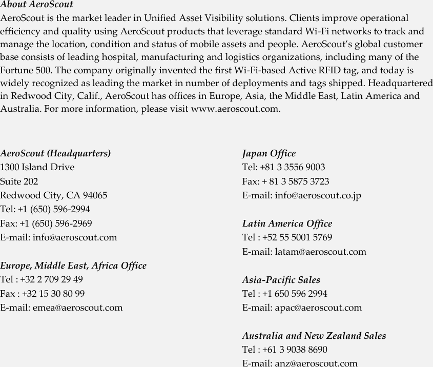   About AeroScout AeroScout is the market leader in Unified Asset Visibility solutions. Clients improve operational efficiency and quality using AeroScout products that leverage standard Wi-Fi networks to track and manage the location, condition and status of mobile assets and people. AeroScout’s global customer base consists of leading hospital, manufacturing and logistics organizations, including many of the Fortune 500. The company originally invented the first Wi-Fi-based Active RFID tag, and today is widely recognized as leading the market in number of deployments and tags shipped. Headquartered in Redwood City, Calif., AeroScout has offices in Europe, Asia, the Middle East, Latin America and Australia. For more information, please visit www.aeroscout.com. AeroScout (Headquarters) 1300 Island Drive  Suite 202  Redwood City, CA 94065 Tel: +1 (650) 596-2994 Fax: +1 (650) 596-2969 E-mail: info@aeroscout.com    Europe, Middle East, Africa Office Tel : +32 2 709 29 49 Fax : +32 15 30 80 99 E-mail: emea@aeroscout.com  Japan Office Tel: +81 3 3556 9003 Fax: + 81 3 5875 3723 E-mail: info@aeroscout.co.jp  Latin America Office Tel : +52 55 5001 5769 E-mail: latam@aeroscout.com  Asia-Pacific Sales Tel : +1 650 596 2994 E-mail: apac@aeroscout.com  Australia and New Zealand Sales Tel : +61 3 9038 8690 E-mail: anz@aeroscout.com  