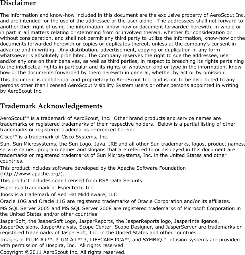 Disclaimer The information and know-how included in this document are the exclusive property of AeroScout Inc. and are intended for the use of the addressee or the user alone.  The addressees shall not forward to another their right of using the information, know-how or document forwarded herewith, in whole or in part in all matters relating or stemming from or involved therein, whether for consideration or without consideration, and shall not permit any third party to utilize the information, know-how or the documents forwarded herewith or copies or duplicates thereof, unless at the company’s consent in advance and in writing.  Any distribution, advertisement, copying or duplication in any form whatsoever is absolutely prohibited. The Company reserves the right to sue the addressee, user and/or any one on their behalves, as well as third parties, in respect to breaching its rights pertaining to the intellectual rights in particular and its rights of whatever kind or type in the information, know-how or the documents forwarded by them herewith in general, whether by act or by omission. This document is confidential and proprietary to AeroScout Inc. and is not to be distributed to any persons other than licensed AeroScout Visibility System users or other persons appointed in writing by AeroScout Inc. Trademark Acknowledgements AeroScout™ is a trademark of AeroScout, Inc.  Other brand products and service names are trademarks or registered trademarks of their respective holders.  Below is a partial listing of other trademarks or registered trademarks referenced herein:  Cisco™ is a trademark of Cisco Systems, Inc.  Sun, Sun Microsystems, the Sun Logo, Java, JRE and all other Sun trademarks, logos, product names, service names, program names and slogans that are referred to or displayed in this document are trademarks or registered trademarks of Sun Microsystems, Inc. in the United States and other countries. This product includes software developed by the Apache Software Foundation (http://www.apache.org/). This product includes code licensed from RSA Data Security Esper is a trademark of EsperTech, Inc. Jboss is a trademark of Red Hat Middleware, LLC.  Oracle 10G and Oracle 11G are registered trademarks of Oracle Corporation and/or its affiliates.  MS SQL Server 2005 and MS SQL Server 2008 are registered trademarks of Microsoft Corporation in the United States and/or other countries.  JasperSoft, the JasperSoft Logo, JasperReports, the JasperReports logo, JasperIntelligence, JasperDecisions, JasperAnalysis, Scope Center, Scope Designer, and JasperServer are trademarks or registered trademarks of JasperSoft, Inc. in the United States and other countries. Images of PLUM A+™, PLUM A+™ 3, LIFECARE PCA™, and SYMBIQ™ infusion systems are provided with permission of Hospira, Inc.  All rights reserved. Copyright ©2011 AeroScout Inc. All rights reserved.  