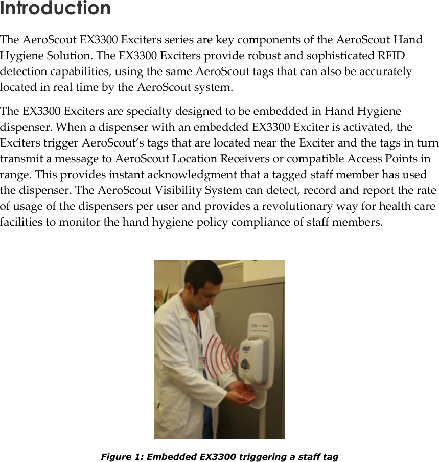   Introduction The AeroScout EX3300 Exciters series are key components of the AeroScout Hand Hygiene Solution. The EX3300 Exciters provide robust and sophisticated RFID detection capabilities, using the same AeroScout tags that can also be accurately located in real time by the AeroScout system. The EX3300 Exciters are specialty designed to be embedded in Hand Hygiene dispenser. When a dispenser with an embedded EX3300 Exciter is activated, the Exciters trigger AeroScout’s tags that are located near the Exciter and the tags in turn transmit a message to AeroScout Location Receivers or compatible Access Points in range. This provides instant acknowledgment that a tagged staff member has used the dispenser. The AeroScout Visibility System can detect, record and report the rate of usage of the dispensers per user and provides a revolutionary way for health care facilities to monitor the hand hygiene policy compliance of staff members.    Figure 1: Embedded EX3300 triggering a staff tag  