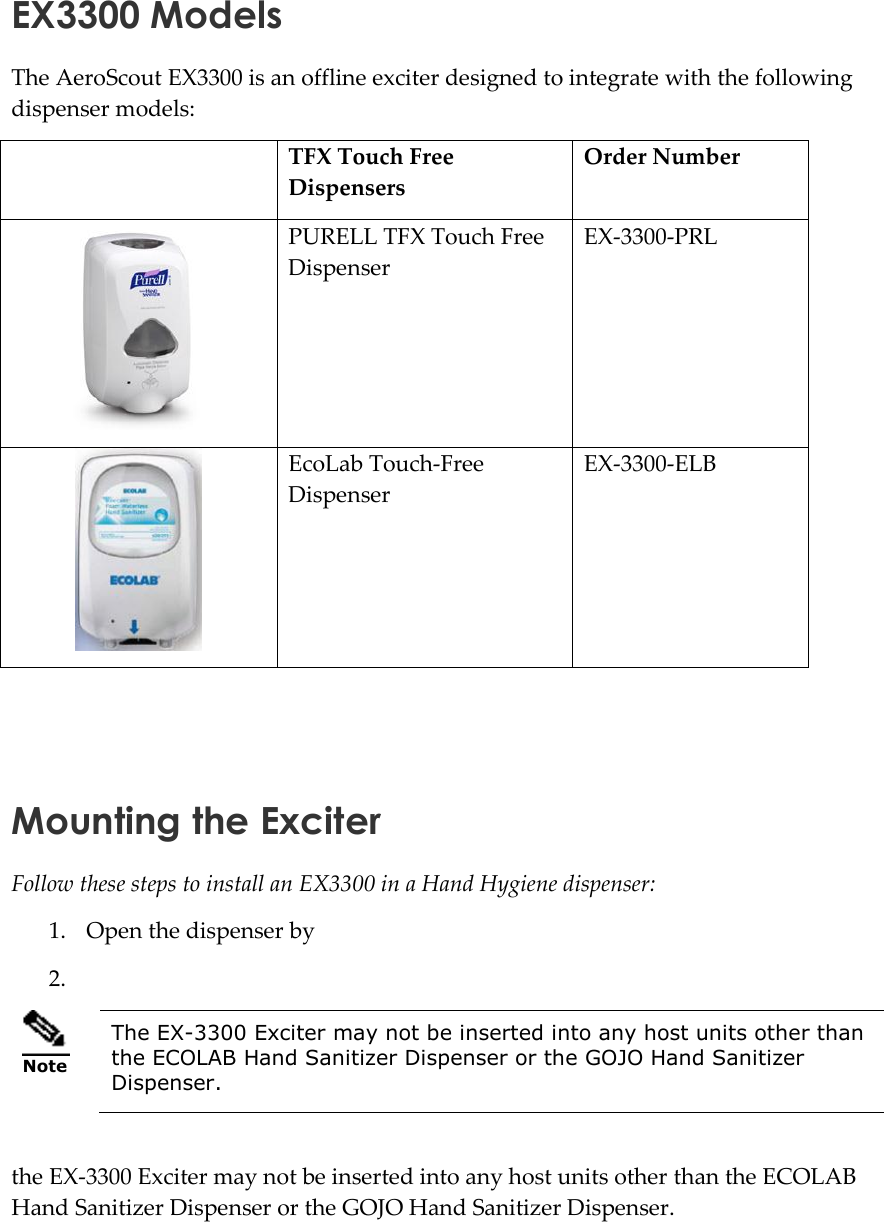   EX3300 Models The AeroScout EX3300 is an offline exciter designed to integrate with the following dispenser models:  Order Number TFX Touch Free Dispensers  EX-3300-PRL PURELL TFX Touch Free Dispenser  EX-3300-ELB EcoLab Touch-Free Dispenser    Mounting the Exciter Follow these steps to install an EX3300 in a Hand Hygiene dispenser:  1. Open the dispenser by 2.   Note The EX-3300 Exciter may not be inserted into any host units other than the ECOLAB Hand Sanitizer Dispenser or the GOJO Hand Sanitizer Dispenser.  the EX-3300 Exciter may not be inserted into any host units other than the ECOLAB Hand Sanitizer Dispenser or the GOJO Hand Sanitizer Dispenser. 