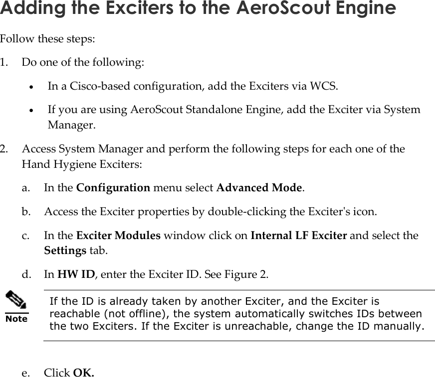   Adding the Exciters to the AeroScout Engine Follow these steps: 1. Do one of the following:  In a Cisco-based configuration, add the Exciters via WCS.  If you are using AeroScout Standalone Engine, add the Exciter via System Manager.  2. Access System Manager and perform the following steps for each one of the Hand Hygiene Exciters: a. In the Configuration menu select Advanced Mode. b. Access the Exciter properties by double-clicking the Exciter&apos;s icon. c. In the Exciter Modules window click on Internal LF Exciter and select the Settings tab.  d. In HW ID, enter the Exciter ID. See Figure 2.  Note If the ID is already taken by another Exciter, and the Exciter is reachable (not offline), the system automatically switches IDs between the two Exciters. If the Exciter is unreachable, change the ID manually.  e. Click OK. 