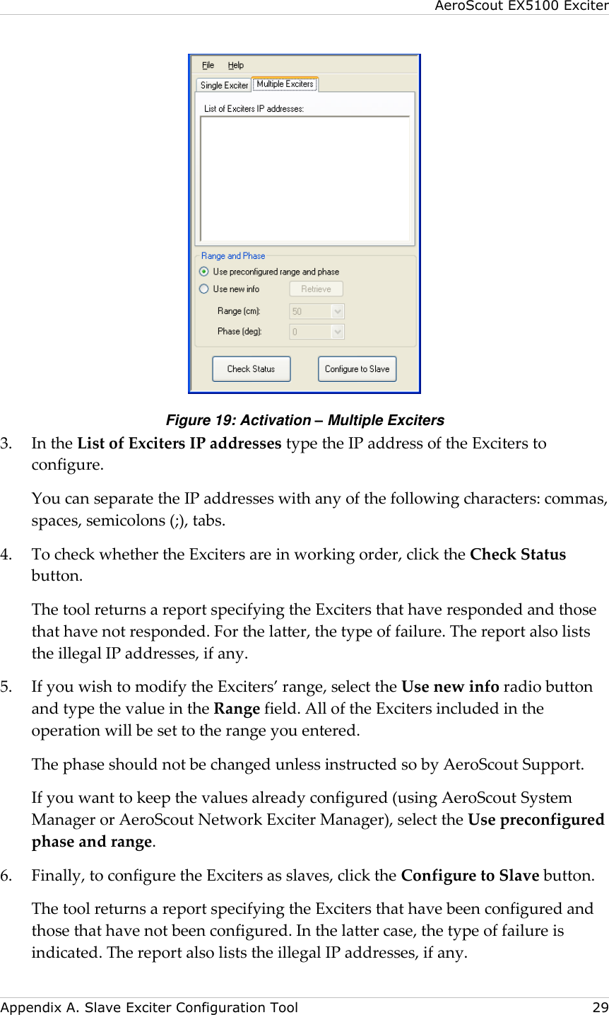 AeroScout EX5100 Exciter  Appendix A. Slave Exciter Configuration Tool    29  Figure 19: Activation – Multiple Exciters 3.  In the List of Exciters IP addresses type the IP address of the Exciters to configure. You can separate the IP addresses with any of the following characters: commas, spaces, semicolons (;), tabs. 4.  To check whether the Exciters are in working order, click the Check Status button.   The tool returns a report specifying the Exciters that have responded and those that have not responded. For the latter, the type of failure. The report also lists the illegal IP addresses, if any. 5.  If you wish to modify the Exciters’ range, select the Use new info radio button and type the value in the Range field. All of the Exciters included in the operation will be set to the range you entered.   The phase should not be changed unless instructed so by AeroScout Support.   If you want to keep the values already configured (using AeroScout System Manager or AeroScout Network Exciter Manager), select the Use preconfigured phase and range. 6.  Finally, to configure the Exciters as slaves, click the Configure to Slave button.   The tool returns a report specifying the Exciters that have been configured and those that have not been configured. In the latter case, the type of failure is indicated. The report also lists the illegal IP addresses, if any.   
