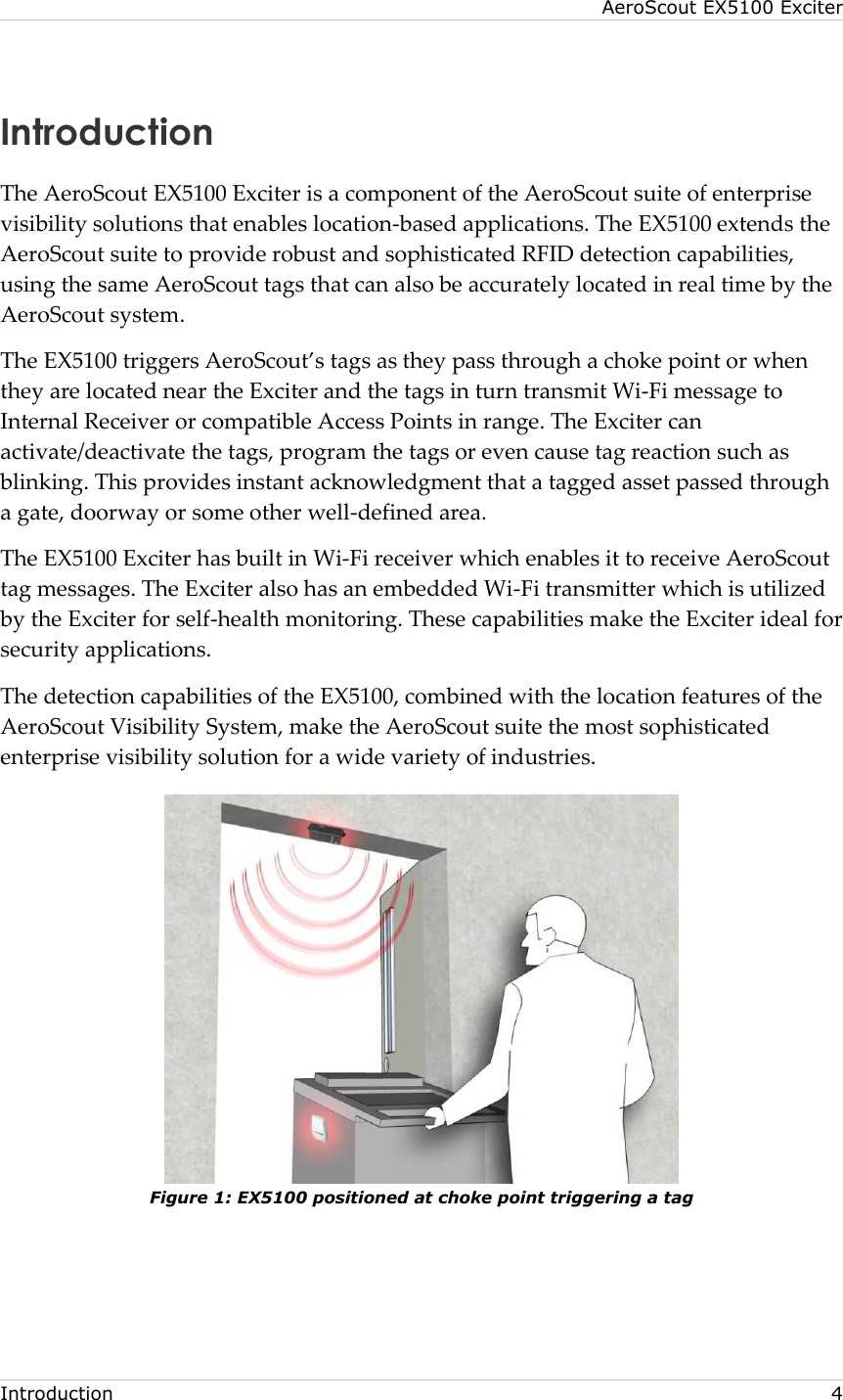 AeroScout EX5100 Exciter  Introduction     4 Introduction The AeroScout EX5100 Exciter is a component of the AeroScout suite of enterprise visibility solutions that enables location-based applications. The EX5100 extends the AeroScout suite to provide robust and sophisticated RFID detection capabilities, using the same AeroScout tags that can also be accurately located in real time by the AeroScout system. The EX5100 triggers AeroScout’s tags as they pass through a choke point or when they are located near the Exciter and the tags in turn transmit Wi-Fi message to Internal Receiver or compatible Access Points in range. The Exciter can activate/deactivate the tags, program the tags or even cause tag reaction such as blinking. This provides instant acknowledgment that a tagged asset passed through a gate, doorway or some other well-defined area.  The EX5100 Exciter has built in Wi-Fi receiver which enables it to receive AeroScout tag messages. The Exciter also has an embedded Wi-Fi transmitter which is utilized by the Exciter for self-health monitoring. These capabilities make the Exciter ideal for security applications. The detection capabilities of the EX5100, combined with the location features of the AeroScout Visibility System, make the AeroScout suite the most sophisticated enterprise visibility solution for a wide variety of industries.  Figure 1: EX5100 positioned at choke point triggering a tag  